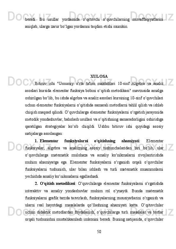 beradi.   Bu   usullar   yordamida   o‘qituvchi   o‘quvchilarning   muvaffaqiyatlarini
aniqlab, ularga zarur bo‘lgan yordamni taqdim etishi mumkin.
XULOSA
Bitiruv   ishi   "Umumiy   o‘rta   ta'lim   maktablari   10-sinf   Algebra   va   analiz
asoslari kursida elementar funksiya bobini o‘qitish metodikasi" mavzusida amalga
oshirilgan bo‘lib, bu ishda algebra va analiz asoslari kursining 10-sinf o‘quvchilari
uchun elementar funksiyalarni o‘qitishda samarali metodlarni tahlil qilish va ishlab
chiqish maqsad qilindi. O‘quvchilarga elementar funksiyalarni o‘rgatish jarayonida
metodik yondashuvlar, baholash usullari va o‘qitishning samaradorligini oshirishga
qaratilgan   strategiyalar   ko‘rib   chiqildi.   Ushbu   bitiruv   ishi   quyidagi   asosiy
natijalarga asoslangan:
1. Elementar   funksiyalarni   o‘qitishning   ahamiyati :   Elementar
funksiyalar,   algebra   va   analizning   asosiy   tushunchalaridan   biri   bo‘lib,   ular
o‘quvchilarga   matematik   mulohaza   va   amaliy   ko‘nikmalarni   rivojlantirishda
muhim   ahamiyatga   ega.   Elementar   funksiyalarni   o‘rganish   orqali   o‘quvchilar
funksiyalarni   tushunish,   ular   bilan   ishlash   va   turli   matematik   muammolarni
yechishda amaliy ko‘nikmalarni egallashadi.
2. O‘qitish   metodikasi :   O‘quvchilarga   elementar   funksiyalarni   o‘rgatishda
interaktiv   va   amaliy   yondashuvlar   muhim   rol   o‘ynaydi.   Bunda   matematik
funksiyalarni grafik tarzda tasvirlash, funksiyalarning xususiyatlarini o‘rganish va
ularni   real   hayotdagi   masalalarda   qo‘llashning   ahamiyati   katta.   O‘qituvchilar
uchun   didaktik   metodlardan   foydalanish,   o‘quvchilarga   turli   masalalar   va   testlar
orqali tushunishni mustahkamlash imkonini beradi. Buning natijasida, o‘quvchilar
50 