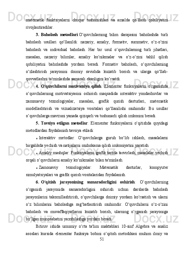 matematik   funktsiyalarni   chuqur   tushunishlari   va   amalda   qo‘llash   qobiliyatini
rivojlantiradilar.
3. Baholash   metodlari :O‘quvchilarning   bilim   darajasini   baholashda   turli
baholash   usullari   qo‘llanildi:   nazariy,   amaliy,   formativ,   summativ,   o‘z-o‘zini
baholash   va   individual   baholash.   Har   bir   usul   o‘quvchilarning   turli   jihatlari,
masalan,   nazariy   bilimlar,   amaliy   ko‘nikmalar   va   o‘z-o‘zini   tahlil   qilish
qobiliyatini   baholashda   yordam   beradi.   Formativ   baholash,   o‘quvchilarning
o‘zlashtirish   jarayonini   doimiy   ravishda   kuzatib   borish   va   ularga   qo‘llab-
quvvatlashni ta'minlashda samarali ekanligini ko‘rsatdi.
4. O‘quvchilarni   motivatsiya   qilish :   Elementar   funksiyalarni   o‘rganishda
o‘quvchilarning   motivatsiyasini   oshirish   maqsadida   interaktiv   yondashuvlar   va
zamonaviy   texnologiyalar,   masalan,   grafik   qurish   dasturlari,   matematik
modellashtirish   va   vizualizatsiya   vositalari   qo‘llanilishi   muhimdir.   Bu   usullar
o‘quvchilarga mavzuni yanada qiziqarli va tushunarli qilish imkonini beradi.
5. Tavsiya   etilgan   metodlar :   Elementar   funksiyalarni   o‘qitishda   quyidagi
metodlardan foydalanish tavsiya etiladi:
o Interaktiv   metodlar :   O‘quvchilarga   guruh   bo‘lib   ishlash,   masalalarni
birgalikda yechish va natijalarni muhokama qilish imkoniyatini yaratish.
o Amaliy mashqlar : Funksiyalarni grafik tarzda tasvirlash, masalalar yechish
orqali o‘quvchilarni amaliy ko‘nikmalar bilan ta'minlash.
o Zamonaviy   texnologiyalar :   Matematik   dasturlar,   kompyuter
simulyatsiyalari va grafik qurish vositalaridan foydalanish.
6. O‘qitish   jarayonining   samaradorligini   oshirish :   O‘quvchilarning
o‘rganish   jarayonida   samaradorligini   oshirish   uchun   darslarda   baholash
jarayonlarini   takomillashtirish,   o‘quvchilarga   doimiy   yordam   ko‘rsatish   va   ularni
o‘z   bilimlarini   baholashga   rag‘batlantirish   muhimdir.   O‘quvchilarni   o‘z-o‘zini
baholash   va   muvaffaqiyatlarini   kuzatib   borish,   ularning   o‘rganish   jarayoniga
bo‘lgan munosabatini yaxshilashga yordam beradi.
Bitiruv   ishida   umumiy   o‘rta   ta'lim   maktablari   10-sinf   Algebra   va   analiz
asoslari   kursida   elementar   funksiya   bobini   o‘qitish   metodikasi   muhim   ilmiy   va
51 