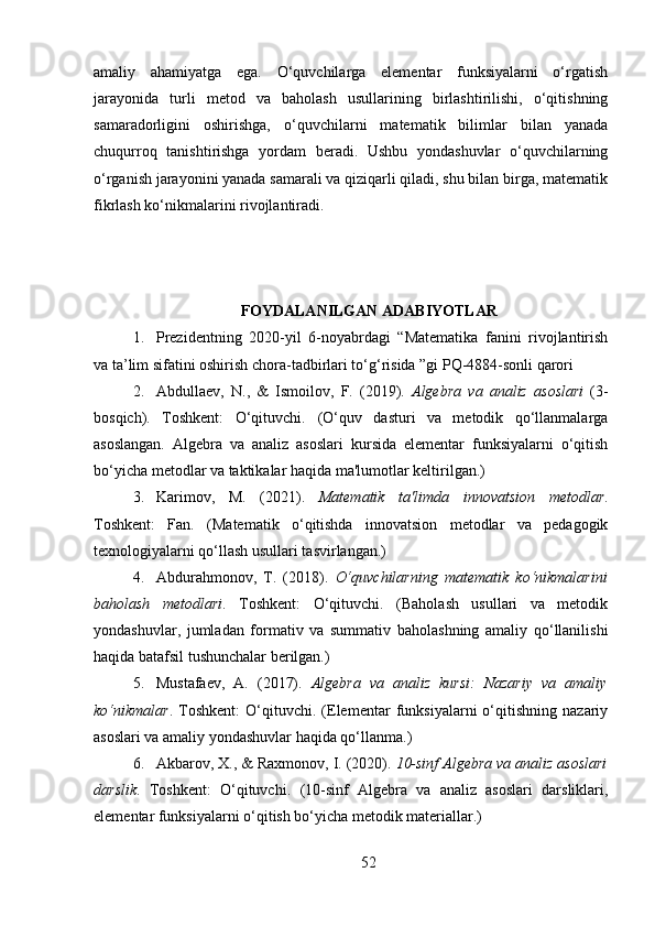 amaliy   ahamiyatga   ega.   O‘quvchilarga   elementar   funksiyalarni   o‘rgatish
jarayonida   turli   metod   va   baholash   usullarining   birlashtirilishi,   o‘qitishning
samaradorligini   oshirishga,   o‘quvchilarni   matematik   bilimlar   bilan   yanada
chuqurroq   tanishtirishga   yordam   beradi.   Ushbu   yondashuvlar   o‘quvchilarning
o‘rganish jarayonini yanada samarali va qiziqarli qiladi, shu bilan birga, matematik
fikrlash ko‘nikmalarini rivojlantiradi.
FOYDALANILGAN ADABIYOTLAR
1. Prezidentning   2020-yil   6-noyabrdagi   “Matematika   fanini   rivojlantirish
va ta’lim sifatini oshirish chora-tadbirlari to‘g‘risida ”gi PQ-4884-sonli qarori
2. Abdullaev,   N. ,   &   Ismoilov,   F.   (2019).   Algebra⁡va	⁡analiz	⁡asoslari   (3-
bosqich).   Toshkent:   O‘qituvchi.   (O‘quv   dasturi   va   metodik   qo‘llanmalarga
asoslangan.   Algebra   va   analiz   asoslari   kursida   elementar   funksiyalarni   o‘qitish
bo‘yicha metodlar va taktikalar haqida ma'lumotlar keltirilgan.)
3. Karimov,   M.   (2021).   Matematik	
⁡ta'limda	⁡innovatsion	⁡metodlar .
Toshkent:   Fan.   (Matematik   o‘qitishda   innovatsion   metodlar   va   pedagogik
texnologiyalarni qo‘llash usullari tasvirlangan.)
4. Abdurahmonov,   T.   (2018).   O‘quvchilarning	
⁡matematik	⁡ko‘nikmalarini
baholash	
⁡metodlari .   Toshkent:   O‘qituvchi.   (Baholash   usullari   va   metodik
yondashuvlar,   jumladan   formativ   va   summativ   baholashning   amaliy   qo‘llanilishi
haqida batafsil tushunchalar berilgan.)
5. Mustafaev,   A.   (2017).   Algebra	
⁡va	⁡analiz	⁡kursi:	⁡Nazariy	⁡va	⁡amaliy
ko‘nikmalar .   Toshkent:   O‘qituvchi.   (Elementar   funksiyalarni   o‘qitishning   nazariy
asoslari va amaliy yondashuvlar haqida qo‘llanma.)
6. Akbarov, X. , &  Raxmonov, I.  (2020).  10-sinf	
⁡Algebra	⁡va	⁡analiz	⁡asoslari
darslik .   Toshkent:   O‘qituvchi.   (10-sinf   Algebra   va   analiz   asoslari   darsliklari,
elementar funksiyalarni o‘qitish bo‘yicha metodik materiallar.)
52 