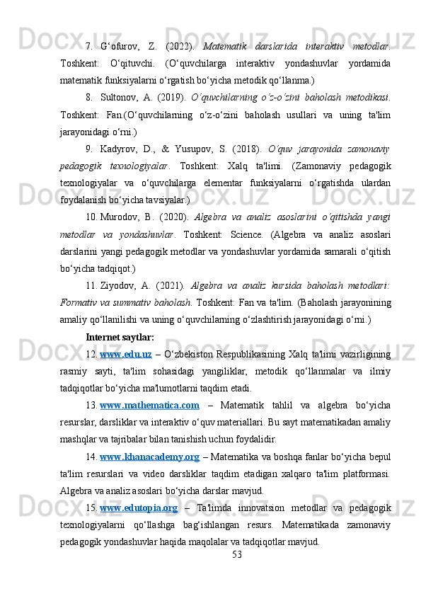 7. G‘ofurov,   Z.   (2022).   Matematik⁡darslarida	⁡interaktiv	⁡metodlar .
Toshkent:   O‘qituvchi.   (O‘quvchilarga   interaktiv   yondashuvlar   yordamida
matematik funksiyalarni o‘rgatish bo‘yicha metodik qo‘llanma.)
8. Sultonov,   A.   (2019).   O‘quvchilarning	
⁡o‘z-o‘zini	⁡baholash	⁡metodikasi .
Toshkent:   Fan.(O‘quvchilarning   o‘z-o‘zini   baholash   usullari   va   uning   ta'lim
jarayonidagi o‘rni.)
9. Kadyrov,   D. ,   &   Yusupov,   S.   (2018).   O‘quv	
⁡jarayonida	⁡zamonaviy
pedagogik	
⁡texnologiyalar .   Toshkent:   Xalq   ta'limi.   (Zamonaviy   pedagogik
texnologiyalar   va   o‘quvchilarga   elementar   funksiyalarni   o‘rgatishda   ulardan
foydalanish bo‘yicha tavsiyalar.)
10. Murodov,   B.   (2020).   Algebra	
⁡va	⁡analiz	⁡asoslarini	⁡o‘qitishda	⁡yangi
metodlar	
⁡va	⁡yondashuvlar .   Toshkent:   Science.   (Algebra   va   analiz   asoslari
darslarini yangi pedagogik metodlar va yondashuvlar yordamida samarali o‘qitish
bo‘yicha tadqiqot.)
11. Ziyodov,   A.   (2021).   Algebra	
⁡va	⁡analiz	⁡kursida	⁡baholash	⁡metodlari:
Formativ	
⁡va	⁡summativ	⁡baholash . Toshkent: Fan va ta'lim.   (Baholash jarayonining
amaliy qo‘llanilishi va uning o‘quvchilarning o‘zlashtirish jarayonidagi o‘rni.)
Internet saytlar:
12. www.edu.uz      –   O‘zbekiston   Respublikasining   Xalq   ta'limi   vazirligining
rasmiy   sayti,   ta'lim   sohasidagi   yangiliklar,   metodik   qo‘llanmalar   va   ilmiy
tadqiqotlar bo‘yicha ma'lumotlarni taqdim etadi.
13. www.mathematica.com      –   Matematik   tahlil   va   algebra   bo‘yicha
resurslar, darsliklar va interaktiv o‘quv materiallari. Bu sayt matematikadan amaliy
mashqlar va tajribalar bilan tanishish uchun foydalidir.
14. www.khanacademy.org      – Matematika va boshqa fanlar bo‘yicha bepul
ta'lim   resurslari   va   video   darsliklar   taqdim   etadigan   xalqaro   ta'lim   platformasi.
Algebra va analiz asoslari bo‘yicha darslar mavjud.
15. www.edutopia.org      –   Ta'limda   innovatsion   metodlar   va   pedagogik
texnologiyalarni   qo‘llashga   bag‘ishlangan   resurs.   Matematikada   zamonaviy
pedagogik yondashuvlar haqida maqolalar va tadqiqotlar mavjud.
53 