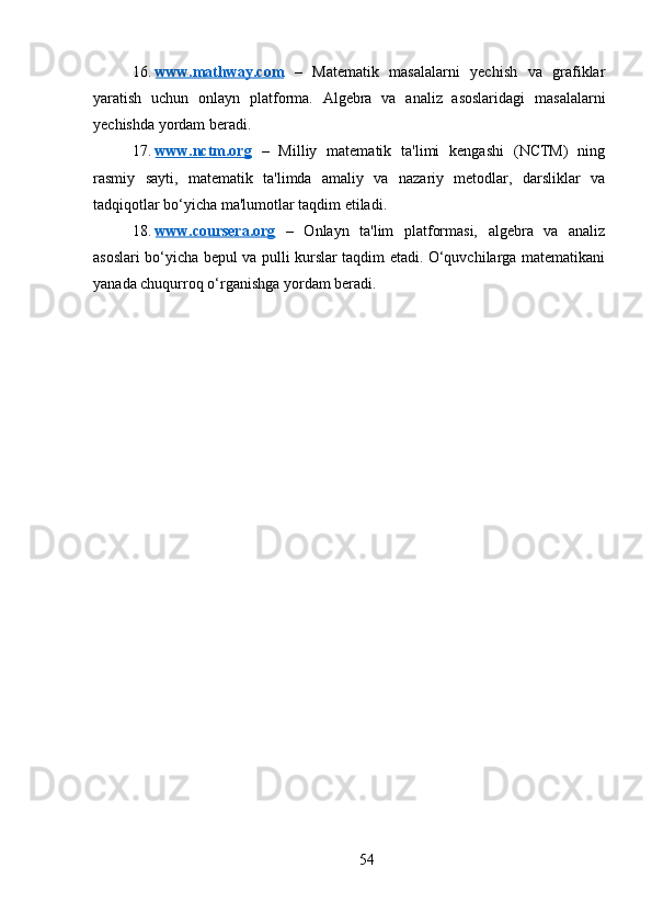 16. www.mathway.com      –   Matematik   masalalarni   yechish   va   grafiklar
yaratish   uchun   onlayn   platforma.   Algebra   va   analiz   asoslaridagi   masalalarni
yechishda yordam beradi.
17. www.nctm.org      –   Milliy   matematik   ta'limi   kengashi   (NCTM)   ning
rasmiy   sayti,   matematik   ta'limda   amaliy   va   nazariy   metodlar,   darsliklar   va
tadqiqotlar bo‘yicha ma'lumotlar taqdim etiladi.
18. www.coursera.org      –   Onlayn   ta'lim   platformasi,   algebra   va   analiz
asoslari bo‘yicha bepul va pulli kurslar taqdim etadi. O‘quvchilarga matematikani
yanada chuqurroq o‘rganishga yordam beradi.
54 