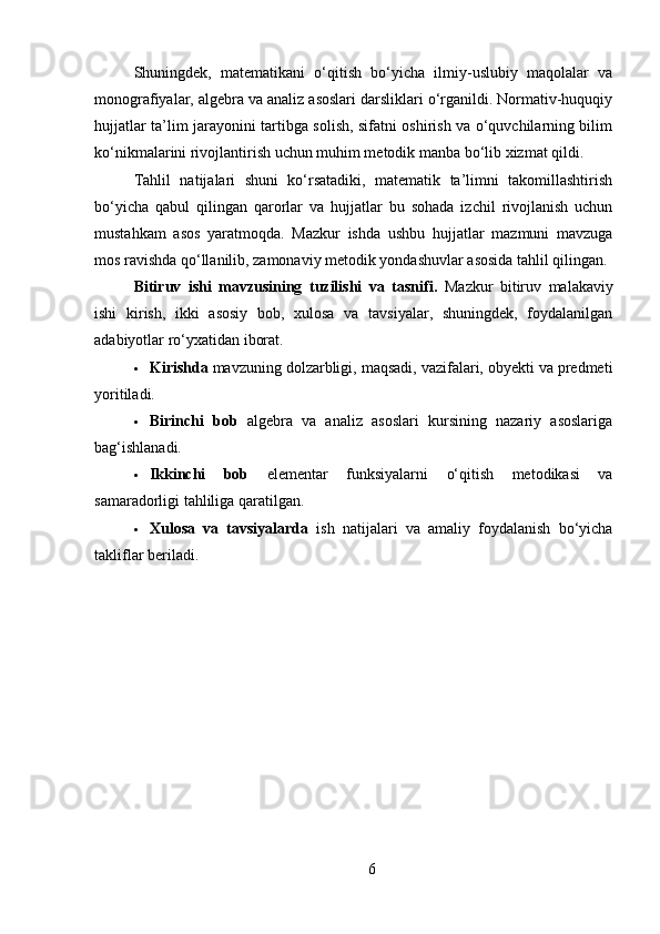 Shuningdek,   matematikani   o‘qitish   bo‘yicha   ilmiy-uslubiy   maqolalar   va
monografiyalar, algebra va analiz asoslari darsliklari o‘rganildi. Normativ-huquqiy
hujjatlar ta’lim jarayonini tartibga solish, sifatni oshirish va o‘quvchilarning bilim
ko‘nikmalarini rivojlantirish uchun muhim metodik manba bo‘lib xizmat qildi.
Tahlil   natijalari   shuni   ko‘rsatadiki,   matematik   ta’limni   takomillashtirish
bo‘yicha   qabul   qilingan   qarorlar   va   hujjatlar   bu   sohada   izchil   rivojlanish   uchun
mustahkam   asos   yaratmoqda.   Mazkur   ishda   ushbu   hujjatlar   mazmuni   mavzuga
mos ravishda qo‘llanilib, zamonaviy metodik yondashuvlar asosida tahlil qilingan.
Bitiruv   ishi   mavzusining   tuzilishi   va   tasnifi .   Mazkur   bitiruv   malakaviy
ishi   kirish,   ikki   asosiy   bob,   xulosa   va   tavsiyalar,   shuningdek,   foydalanilgan
adabiyotlar ro‘yxatidan iborat.
 Kirishda  mavzuning dolzarbligi, maqsadi, vazifalari, obyekti va predmeti
yoritiladi.
 Birinchi   bob   algebra   va   analiz   asoslari   kursining   nazariy   asoslariga
bag‘ishlanadi.
 Ikkinchi   bob   elementar   funksiyalarni   o‘qitish   metodikasi   va
samaradorligi tahliliga qaratilgan.
 Xulosa   va   tavsiyalarda   ish   natijalari   va   amaliy   foydalanish   bo‘yicha
takliflar beriladi.
6 