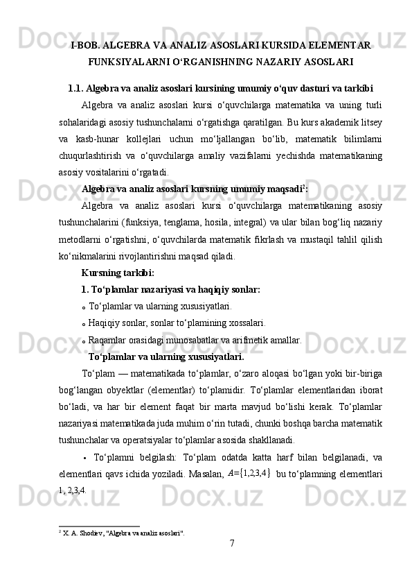 I-BOB. ALGEBRA VA ANALIZ ASOSLARI KURSIDA ELEMENTAR
FUNKSIYALARNI O‘RGANISHNING NAZARIY ASOSLARI
1.1. Algebra va analiz asoslari kursining umumiy o‘quv dasturi va tarkibi
Algebra   va   analiz   asoslari   kursi   o‘quvchilarga   matematika   va   uning   turli
sohalaridagi asosiy tushunchalarni o‘rgatishga qaratilgan. Bu kurs akademik litsey
va   kasb-hunar   kollejlari   uchun   mo‘ljallangan   bo‘lib,   matematik   bilimlarni
chuqurlashtirish   va   o‘quvchilarga   amaliy   vazifalarni   yechishda   matematikaning
asosiy vositalarini o‘rgatadi.
Algebra va analiz asoslari k ursning umumiy maqsadi 2
:
Algebra   va   analiz   asoslari   kursi   o‘quvchilarga   matematikaning   asosiy
tushunchalarini (funksiya, tenglama, hosila, integral) va ular bilan bog‘liq nazariy
metodlarni   o‘rgatishni,   o‘quvchilarda   matematik   fikrlash   va   mustaqil   tahlil   qilish
ko‘nikmalarini rivojlantirishni maqsad qiladi.
Kursning tarkibi:
1.  To‘plamlar nazariyasi va haqiqiy sonlar :
o To‘plamlar va ularning xususiyatlari.
o Haqiqiy sonlar, sonlar to‘plamining xossalari.
o Raqamlar orasidagi munosabatlar va arifmetik amallar.
To‘plamlar va ularning xususiyatlari .
To‘plam   — matematikada to‘plamlar, o‘zaro aloqasi bo‘lgan yoki bir-biriga
bog‘langan   obyektlar   (elementlar)   to‘plamidir.   To‘plamlar   elementlaridan   iborat
bo‘ladi,   va   har   bir   element   faqat   bir   marta   mavjud   bo‘lishi   kerak.   To‘plamlar
nazariyasi matematikada juda muhim o‘rin tutadi, chunki boshqa barcha matematik
tushunchalar va operatsiyalar to‘plamlar asosida shakllanadi.
 To‘plamni   belgilash:   To‘plam   odatda   katta   harf   bilan   belgilanadi,   va
elementlari qavs ichida yoziladi. Masalan,  A = { 1,2,3,4 }
   bu to‘plamning elementlari1,2,3,4.
2
 X. A. Shodiev, "Algebra va analiz asoslari".
7 