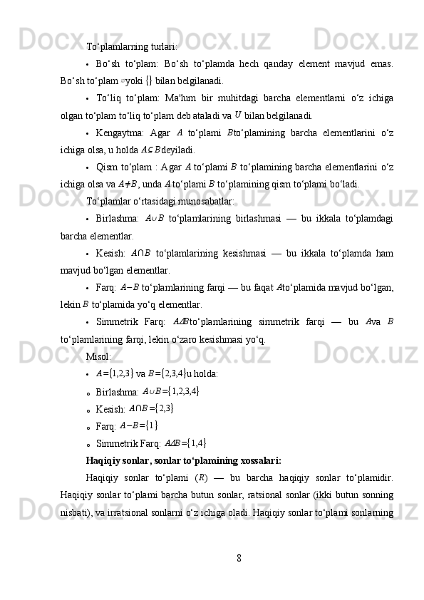 To‘plamlarning turlari:
 Bo‘sh   to‘plam:   Bo‘sh   to‘plamda   hech   qanday   element   mavjud   emas.
Bo‘sh to‘plam ∅ yoki  { }
  bilan belgilanadi.
 To‘liq   to‘plam:   Ma'lum   bir   muhitdagi   barcha   elementlarni   o‘z   ichiga
olgan to‘plam to‘liq to‘plam deb ataladi va 	
U  bilan belgilanadi.
 Kengaytma:   Agar   A
  to‘plami   B
to‘plamining   barcha   elementlarini   o‘z
ichiga olsa, u holda 	
A⊆	B deyiladi.
 Qism to‘plam :   Agar   A
  to‘plami   B
  to‘plamining barcha elementlarini o‘z
ichiga olsa va 	
A≠B , unda 	A  to‘plami 	B  to‘plamining qism to‘plami bo‘ladi.
To‘plamlar o‘rtasidagi munosabatlar:
 Birlashma:  	
A∪B   to‘plamlarining   birlashmasi   —   bu   ikkala   to‘plamdagi
barcha elementlar.
 Kesish:  	
A∩	B   to‘plamlarining   kesishmasi   —   bu   ikkala   to‘plamda   ham
mavjud bo‘lgan elementlar.
 Farq:  	
A−	B  to‘plamlarining farqi — bu faqat 	A to‘plamida mavjud bo‘lgan,
lekin 	
B  to‘plamida yo‘q elementlar.
 Simmetrik   Farq:  	
AΔB to‘plamlarining   simmetrik   farqi   —   bu  	A va  	B
to‘plamlarining farqi, lekin o‘zaro kesishmasi yo‘q.
Misol:
	
A={1,2,3	}  va 	B={2,3,4	} u holda:
o Birlashma:  	
A∪B={1,2,3,4	}
o Kesish:   A ∩ B = { 2,3 }
o Farq:  	
A−	B=	{1}
o Simmetrik Farq:   AΔB = { 1,4 }
Haqiqiy sonlar, sonlar to‘plamining xossalari :
Haqiqiy   sonlar   to‘plami   (	
R )   —   bu   barcha   haqiqiy   sonlar   to‘plamidir.
Haqiqiy sonlar  to‘plami  barcha butun sonlar, ratsional  sonlar  (ikki  butun sonning
nisbati), va irratsional sonlarni o‘z ichiga oladi. Haqiqiy sonlar to‘plami sonlarning
8 