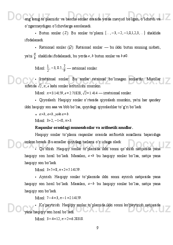 eng keng to‘plamidir va barcha sonlar orasida yerda mavjud bo‘lgan, o‘lchovli va
o‘zgarmaydigan o‘lchovlarga asoslanadi.
 Butun   sonlar   (Z ) :   Bu   sonlar   to‘plami  	{…	,−	3,−	2,−1,0,1,2,3	,…	}   shaklida
ifodalanadi.
 Ratsional   sonlar   (	
Q ) :   Ratsional   sonlar   —   bu   ikki   butun   sonning   nisbati,
ya'ni 	
a
b    shaklida ifodalanadi, bu yerda  a , b
 butun sonlar va  b ≠ 0 .
Misol:   1
2 , − 3 , 0.5 , 7
9  — ratsional sonlar.
 Irratsional   sonlar :   Bu   sonlar   ratsional   bo‘lmagan   sonlardir.   Misollar
sifatida 	
√2,π,e  kabi sonlar keltirilishi mumkin.
Misol:  
π≈3.14159	,e≈2.71828	,√2≈1.414  — irratsional sonlar.
 Qiyoslash:   Haqiqiy   sonlar   o‘rtasida   qiyoslash   mumkin,   ya'ni   har   qanday
ikki haqiqiy son aaa va bbb bo‘lsa, quyidagi qiyoslashlar to‘g‘ri bo‘ladi:
o a > b , a < b , yoki a = b .
Misol:  	
3>2,−1<0,π>3.
Raqamlar orasidagi munosabatlar va arifmetik amallar .
Haqiqiy   sonlar   to‘plami   raqamlar   orasida   arifmetik   amallarni   bajarishga
imkon beradi. Bu amallar quyidagi turlarni o‘z ichiga oladi:
 Qo‘shish:   Haqiqiy   sonlar   to‘plamida   ikki   sonni   qo‘shish   natijasida   yana
haqiqiy   son   hosil   bo‘ladi.   Masalan,   a + b
  bu   haqiqiy   sonlar   bo‘lsa,   natija   yana
haqiqiy son bo‘ladi.
Misol:   3 + 5 = 8 , π + 2 = 5.14159 .
 Ayirish:   Haqiqiy   sonlar   to‘plamida   ikki   sonni   ayirish   natijasida   yana
haqiqiy   son   hosil   bo‘ladi.   Masalan,   a − b
  bu   haqiqiy   sonlar   bo‘lsa,   natija   yana
haqiqiy son bo‘ladi.
Misol:   7 − 4 = 3 , π − 1 = 2.14159 .
 Ko‘paytirish:  Haqiqiy sonlar to‘plamida ikki sonni ko‘paytirish natijasida
yana haqiqiy son hosil bo‘ladi.
Misol:  	
3×4=12	,π×2=6.28318	.
9 