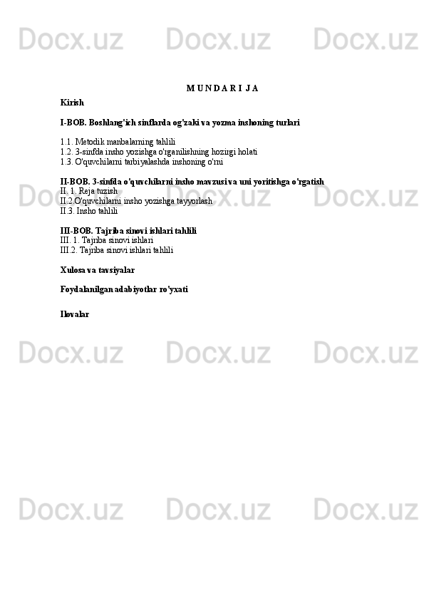 M U N D A R I  J A
Kirish
I-BOB. Boshlang'ich sinflarda og'zaki va yozma inshoning turlari
1.1. Metodik manbalarning tahlili 
1.2. 3-sinfda insho yozishga o'rganilishning hozirgi holati
1.3. O'quvchilarni tarbiyalashda inshoning o'rni 
II-BOB. 3-sinfda o'quvchilarni insho mavzusi va uni yoritishga o'rgatish 
II. 1. Reja tuzish 
II.2.O'quvchilarni insho yozishga tayyorlash 
II.3. Insho tahlili 
III-BOB. Tajriba sinovi ishlari tahlili 
III. 1. Tajriba sinovi ishlari 
III.2. Tajriba sinovi ishlari tahlili 
Xulosa va tavsiyalar
Foydalanilgan adabiyotlar ro'yxati
Ilovalar 