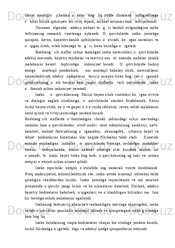 u l a r n i   m a n t i q i y     j i h a t d a n   o z a r o     b o g l i q   x o l d a   i f o d a l a s h     o r f o g r a f i y a g a 
e t i b o r   b e r i s h   q o b i l i y a t i   t e z   r i v o j   t o p a d i ,   m e h n a t   i n t i z o m i   h a m     t a r b i y a l a n a d i .	

U m u m a n     o l g a n d a ,     a d a b i y   m e h n a t   t o g r i   t a s h k i l   e t i l g a n d a g i n a   i n s h o	
 
t a r b i y a n i n g   s a m a r a l i   v o s i t a s i g a   a y l a n a d i .   O q u v c h i l a r d a   i n s h o   y o z i s h g a	

q i z i q i s h ,   h a v a s ,   k u z a t u v c h a n l i k   q o b i l i y a t i n i   o s t i r a d i ,   k o r g a n   n a r s a l a r i   v a
 
o q i g a n   k i t o b ,   e r t a k   h i k o y a g a   t o g r i     b a h o   b e r i s h g a   o r g a t a d i .  	
   
B o s h l a n g i c h   s i n f l a r   u c h u n   t a n l a n g a n   i n s h o   m a t e r i a l l a r i   o q u v c h i l a r d a	
 
a d a b i y   m a v z u d a ,   h a y o t i y   t a j r i b a l a r   v a   t a s v i r i y   s a n a t     a s o s i d a   i n s h o l a r   y o z i s h	

m a l a k a s i n i   k a m o l     t o p t i r i s h g a     i m k o n i y a t   b e r a d i .     O q u v c h i l a r d a   b a d i i y	

a s a r g a       m u s t a q i l   y o n d a s h i s h ,       u n i   m u s t a q i l   b a h o l a y   o l i s h ,   m a t e r i a l l a r n i
u m u m l a s h t i r i s h   a d a b i y     x o d i s a l a r n i     t a r i x i y   j a r a y o n   b i l a n   b o g l a b   o r g a n i s h	
 
q o b i l i y a t i n i n g   o s i b   b o r i s h i   h a m   y u q o r i   s i n f l a r d a     t u r l i   m a v z u l a r d a     i n s h o	

o t k a z i s h   u c h u n   i m k o n i y a t   y a r a t a d i .  	

I n s h o     o q u v c h i l a r n i n g     f i k r i n i   b a y o n   e t i s h   v o s i t a l a r i   b o l g a n   r i v o y a	
  
v a   d i a l o g n i   a n g l a b   o l i s h l a r i g a ,   o q u v c h i l a r d a   u l a r d a n   f o y d a l a n i s h ,   f i k r n i	

i z c h i l   b a y o n   e t i s h ,   s o ` z   v a   g a p n i   o ` z   o ` r n i d a   i s h l a t i s h ,   r a v o n   u s l u b   m a l a k a s i n i
h o s i l   q i l i s h   v a   r i v o j l ; a n t i r i s h g a   y o r d a m   b e r a d i .  
B o s h l a n g ` i c h   s i n f l a r d a   o ` t k a z i l a d i g a n   c h o r a k   y a k u n i d a g i   e r k i n   m a v z u d a g i
i n s h o l a r   h a m   o ` q u v c h i l a r d a n     a t r o f - m u h i t     t a i a t   o d a m l a r n i n g   x a r a k t e r i ,   x a t t i -
h a r a k a t i ,   m e h n a t   f a o l i y a t i n i n g   o r g a n i s h n i ,     s h u n i n g d e k ,     i j t i m o i y   h a y o t   v a	

t a b i a t     h o d i s a l a r i n i   k u z a t i s h n i   u l a r   h a q i d a   f i k r l a s h n i   t a l a b   e t a d i .       K u z a t i s h
a s o s i d a   y o z i l a d i g a n     i n s h o l a r       o q u v c h i l a r d a   V a t a n g a ,   m e h n a t g a     m u h a b b a t

h i s s i n i     t a r b i y a l a s h d a ,   u l a r n i   n a f o s a t   o l a m i g a   o l i b   k i r i s h d a   m u h i m   r o l
o ` y n a y d i ,   t a l i m n i   h a y o t   b i l a n   b o g ` l a s h ,   o ` q u v c h i l a r n i n g   o g ` z a k i   v a   y o z m a	

n u t q i n i   o ` s t i r i s h   u c h u n   x i z m a t   q i l a d i .
I n s h o   o q u c h i l a r   n u t q i n i   o ` s t i r i s h d a   e n g   s a m a r a l i   v o s i t a   h i s o b l a n a d i .
N u t q   m a d a n i y a t i n i   t a k o m i l l a s h t i r i s h   e s a ,   i n s h o   u s t i d a   m u s t a q i l   i s h l a s h n i   t a l a b
q i l a d i g a n   v a z i f a l a r d a n   b i r i d i r .   I n s h o   y o z i s h g a   t a y y o r l a n i s h   v a   u n i   y a r a t i s h
j a r a y o n i d a   o ` q u v c h i   y a n g i   b i l i m   v a   k o ` n i k m a l a r n i   k u z a t i s h ,   f i k r l a s h ,   a d a b i y
h a y o t i y   h o d i s a l a r n i   b a h o l a s h ,   o ` q i g a n l a r i   v a   o ` z l a s h t i r g a n   b i l i m l a r i   m a l u m	

b i r   t a r t i b g a   s o l i s h   m a l a k a s i n i   e g a l l a y d i .
I n s h o n i n g   t a r b i y a v i y   a h a m i y a t i   t a n l a n a d i g a n   m a v z u g a   s h u n i n g d e k ,   i n s h o
u s t i d a   o ` q u v c h i l a r   q a n c h a l i k   m u s t a q i l   i s h l a s h   v a   q i z i q i s h i g a m   i n s h o   g ` o y a s i g a
h a m   b o g ` l i q .  
I n s h o   b o l a l a r n i n g   v o q e a - h o d i s a l a r n i   c h u q u r   h i s   e t i s h i g a   y o r d a m   b e r a d i ,
i z c h i l   f i k r l a s h g a   o ` r g a t a d i ,   t i l g a   v a   a d a b i y   i j o d g a   q i z i q i s h l a r i n i   o s h i r a d i .   