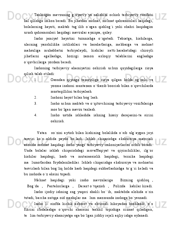 T a n l a n g a n   m a v z u n i n g   g ` o y a v i y   y o ` n a l i s h i n i   o c h i s h   t a r b i y a v i y   v a z i f a n i
h a l   q i l i s h g a   i m k o n   b e r a d i .   B u   j i h a t d a n   m e h n a t ,   m e h n a t   q a h r a m o n l a r i   h a q i d a g i ,
b o l a l a r n i n g   h a y o t i ,   m a k t a b   t u g ` i l i b   o ` s g a n   q i s h l o g ` i   y o k i   s h a h r i   h a q i d a g i m
u r u s h   q a h r a m o n l a r i   h a q i d a g i   m a v z u l a r   a y n i q s a ,   q u l a y .  
I n s h o   j a m i y a t   h a y o t i n i   t u z u n i s h g a   o ` r g a t a d i .   T a b i a t g a ,   k i s h i l a r g a ,
u l a r n i n g   y a x s h i l i k k a   i n t i l i s h l a r i   v a   h a r a k a t l a r i g a ,   m e h b a r g a   v a   m e h n a t
m a h s u l i g a   m u h a b b a t n i   t a r b i y a l a y d i ,   k i s h i l a r   x a t t i - h a r a k a t i d a g i   c h i r o y l i
j i h a t l a r n i   e g a l l a s h g a ,   h o z i r g i   z a m o n   a x l o q i y   t a l a b l a r i n i   a n g l a s h g a
o ` q u v h c i l a r g a   y o r d a m   b e r a d i .
I n s h o n i n g   t a r b i y a v i y   a h a m i y a t i n i   o s h i r i s h   u c h u n   q u y i d a g i l a r g a   r i o y a
q i l i s h   t a l a b   e t i l a d i :
1 . O s o n d a n   q i y i n g a   t a m o y i l i g a   r i o y a   q i l g a n   h o l d a   o g ` z a k i   v a
y o z m a   i n s h o n i   m u n t a z a m   o ` t k a z i b   b o o r i s h   b i l a n   o ` q u v c h i l a r d a
m u s t a q i l l i k n i   t a r b i y a l a s h .
2 . I n s h o n i   h a y o t   b i l a n   b o g ` l a s h .
3 . I n s h o   u c h u n   m a k t a b   v a   o ` q i t u v c h i n i n g   t a r b i y a v i y   v o z i f a l a r i g a
m o s   b o ` l g a n   m a v z u   t a n l a s h .
4 . I n s h o   u s t i d a   i s h l a s h d a   i s h n i n g   h i s s i y   d a r a j a s i n i - t a s i r i n i
o s h i r i s h .  
V a t a n   s o ` z i n i   a y t i s h   b i l a n   k i s h i n i n g   b o l a l i k d a   o ` s i b   u l g ` a y g a n   j o y i	
 
t a s v i r i   k o ` z   o l d i d a   p a y d o   b o ` l a d i .   I s h l a b   c h i q a r i s h g a   e k s k u r s i y a   m a t e r i a l i
a s o s i d a   m e h n a t   h a q i d a g i   i n s h o   y a n g i   t a r b i y a v i y   i m k o n i y a t l a r i n i   o c h i b   b e r a d i .
U n d a   b o l a l a r   i s h l a b   c h i q a r i s h d a g i   m u v a f f a q i y a t   v a   q i y i n c h i l i k l a r ,   i l g ` o r
k i s h i l a r   h a q i d a g i ,   k a s b   v a   m u t a x a s s i s l i k   h a q i d a g i ,   t e x n i k a   h a q i d a g i
m a l u m o t l a r d a n   f o y d a l a n i l a d i l a r .   I s h l a b   c h i q a r i s h g a   e k s k u r s i y a   v a   m e h n a t n i	

t a s v i r l a s h   b i l a n   b o g ` l i q   h o l d a   k a s b   h a q i d a g i   s u h b a t l a s h i s h g a   t o ` g ` r i   k e l a d i   v a
b u   i n s h o d a   o ` z   a k s i n i   t o p a d i .  
M e h n a t   h a q i d a g i   y o k i   i n s h o   m a v z u l a r i g a   B i z n i n g   q i s h l o q ,	
 
B o g ` d a ,   P a x t a k o r l a r g a ,   D a r a x t   o ` t q a z i s h ,   P o l i z d a   k a b i l a r   k i r a d i .	
       
I n s h o   i j o d i y   i s h n i n g   e n g   y u q o r i   s h a k l i   b o ` ` i b ,   m a k t a b d a   a l o h i d a   o ` r i n
t u t a d i ,   b a r c h a   n u t q q a   o i d   m a s h q l a r   m a l u m   m a z m u n d a   i n s h o g a   b o ` y s u n a d i .  	

I n s h o   1 -   s i n f d a   k i c h i k   a x b o r o t   v a   e h t i r o s l i   h i k o y a d a n   b o s h l a n i b ,   o ` z
f i k r i n i   i f o d a l a s h g a   o ` q u v c h i   s h a x s i n i   t a s h k i l   t o p i s h i g a   x i z m a t   q i l a d i g a n ,
t a l i m - t a r b i y a v i y   a h a m i y a t g a   e g a   b o ` l g a n   j i d d i y   r e j a l i   a q l i y   i s h g a   a y l a n a d i .  	
 