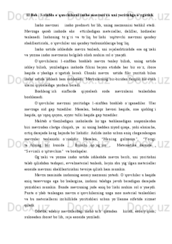 I I   B o b .   3 - s i n f d a   o ` q u v c h i l a r n i   i n s h o   m a v z u s i   v a   u n i   y o r i t i s h g a   o ` r g a t i s h .
I n s h o   m a v z u s i     i n s h o   p r e d m e t i   b o ` l i b ,   u n i n g   m a z m u n i n i   t a s h k i l   e t a d i .
M a v z u g a   q a r a b   i n s h o d a   a k s     e t t i r i l a d i g a n   m a t e r i a l l a r ,   d a l i l l a r ,   h o d i s a l a r
t a n l a n a d i .   I n s h o n i n g   t o ` g ` r i   v a   t o ` l i q   b o ` l i s h i   ` o q i t u v c h i   m a v z u n i   q a n d a y
s h a k l l a n t i r i s h i ,   o ` q u v c h i l a r   u n i   q a n d a y   t u s h u n i s h l a r i g a   b o g ` l i q .  
I n s h o   u s t i d a   i s h l a s h d a   m a v z u   t a n l a s h ,   u n i   r e j a l a s h t i r i s h d a   e s a   o g ` z a k i
v a   y o z m a   i n s h o   m a v z u s i n i   b e l g i l a b   o l i s h   m u h i m   r o l   o ` y n a y d i .
O ` q u v c h i l a r n i   1 - s i n f d a n   b o s h l a b   m a v z u   t a n l a y   b i l i s h ,   u n i n g   u s t i d a
i s h l a y   b i l i s h ,   y o z i l a d i g a n   i n s h o d a   f i k r n i   b a y o n   e t i s h d a   h a r   b i r   s o ` z ,   i b o r a
h a q i d a   o ` y l a s h g a   o ` r g a t i s h   k e r a k .   C h u n k i   m a v z u     u s t i d a   f i k r   y u r i t i s h   b i l a n
i n s h o   u s t i d a   i s h l a s h   h a m   o s h l a n a d i .   M a v z u l a r n i n g   b i r - b i r i d a n   f a r q i n i   h i s   e t i s h
u l a r n i   q i y o s l a s h g a   y o r d a m   b e r a d i .
B o s h l a n g ` i c h   s i n f l a r d a   q i y o s l a s h   s o d a   m a v z u l a r n i   t a n l a s h d a n
b o s h l a n a d i .
O ` q u v c h i l a r   m a v z u n i   y o r i t i s h g a   1 - s i n f d a n   b o s h l a b   o ` r g a n a d i l a r .   U l a r
m a v z u g a   o i d   g a p   t u z a d i l a r .   M a s a l a n ,   b a h o p r   h a v o s i   h a q i d a ,   o n a   q i s h l o g ` i
h a q i d a ,   q o ` r q o q   q u y o n ,   a y y o r   t u l k i   h a q i d a   g a p   t u z a d i l a r .  
M a k t a b   o ` t k a z i l a d i g a n   i n s h o l a r d a   k o ` z g a   t a s h l a n a d i g a n   n u q s o n l a r d a n
b i r i   m a v z u d a n   c h e t g a   c h i q i s h ,   y a n i   u n i n g   h a d d a n   z i y o d   q i s q a ,   y o k i   a k s i n c h a ,	

o r t i q   d a r a j a d a   k e n g   h a j m d a   b o ` l i s h i d i r .   A s l i d a   i n s h o   u c h u n   a n i q   c h e g a r a l a n g a n
m a v z u l a r   t a n l a n i s h i   o ` r i n l i d i r .   M a s a l a n ,   M e n i n g   g u l z o r i m ,   Y o z g i	
  
t a t i l n i n g   b i r   k u n i d a ,   B i i n c h i   q o ` n g ` i r o ,   M a t e m a t i k a   d a r s i d a ,	
     
S e v i m l i   o ` q i t u v c h i m   v a   b o s h q a l a r .  	
 
O g ` z a k i   v a   y o z m a   i n s h o   u s t i d a   i s h l a s h d a   m a v z u   b e r i b ,   u n i   y o r i t i s h n i
t a l a b   q i l i s h d a n   t a s h q a r i ,   a v v a l m a t e r i a l   t a n l a s h ,   k e y i n   s h u   y i g ` i l g a n   m a t e r i a l l a r
a s o s i d a   m a v z u n i   s h a k l l a n t i r i s h n i   t a v s i y a   q i l i s h   h a m   m u m k i n .
M a v z u   z a m i n i d a   i n s h o n i n g   a s o s i y   m a z m u n i   y o t a d i .   O ` q u v c h i l a r   u   h a q i d a
a n i q   t a s a v v u r g a   e g a   b o ` l s a l a r g i n a ,   i n s h o n i   t a l a b g a   j a v o b   b e r a d i g a n   d a r a j a d a
y o z i s h l a r i   m u m k i n .   B u n d a   m a v z u n i n g   j u d a   a n i q   b o ` l i s h i   m u h i m   r o l   o ` y n a y d i .
P u x t a   o ` y l a b   t a n l a n g a n   m a v z u   o ` q u v c h i l a r n i n g   u n g a   m o s   m a t e r i a l   t a n l a s h l a r i
v a   b u   m a t e r i a l l a r n i   i z c h i l l i k d a   y o r i t i s h l a r i   u c h u n   y o ` l l a n m a   s i f a t i d a   x i z m a t
q i l a d i .  
O d a t d a ,   a d a b i y   m a v z u l a r d a g i   i n s h o   u c h     q i s m d a n     k i r i s h ,   a s o s i y   q i s m ,	

x u l o s a d a n   i b o r a t   b o ` l i b ,   r e j a   a s o s i d a   y o z i l a d i . 