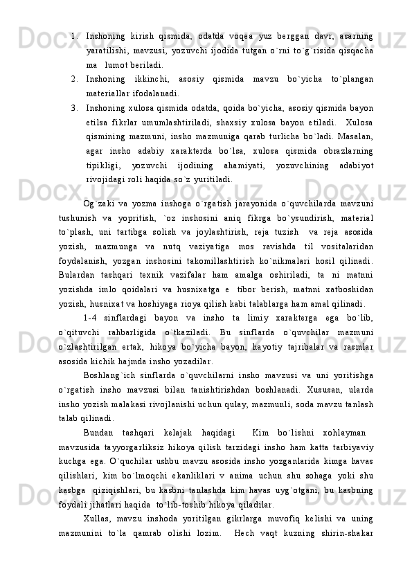 1 . I n s h o n i n g   k i r i s h   q i s m i d a ,   o d a t d a   v o q e a   y u z   b e r g g a n   d a v r ,   a s a r n i n g
y a r a t i l i s h i ,   m a v z u s i ,   y o z u v c h i   i j o d i d a   t u t g a n   o ` r n i   t o ` g ` r i s i d a   q i s q a c h a
m a l u m o t   b e r i l a d i .
2 . I n s h o n i n g   i k k i n c h i ,   a s o s i y   q i s m i d a   m a v z u   b o ` y i c h a   t o ` p l a n g a n
m a t e r i a l l a r   i f o d a l a n a d i .
3 . I n s h o n i n g   x u l o s a   q i s m i d a   o d a t d a ,   q o i d a   b o ` y i c h a ,   a s o s i y   q i s m i d a   b a y o n
e t i l s a   f i k r l a r   u m u m l a s h t i r i l a d i ,   s h a x s i y   x u l o s a   b a y o n   e t i l a d i .     X u l o s a
q i s m i n i n g   m a z m u n i ,   i n s h o   m a z m u n i g a   q a r a b   t u r l i c h a   b o ` l a d i .   M a s a l a n ,
a g a r   i n s h o   a d a b i y   x a r a k t e r d a   b o ` l s a ,   x u l o s a   q i s m i d a   o b r a z l a r n i n g
t i p i k l i g i ,   y o z u v c h i   i j o d i n i n g   a h a m i y a t i ,   y o z u v c h i n i n g   a d a b i y o t
r i v o j i d a g i   r o l i   h a q i d a   s o ` z   y u r i t i l a d i .  
O g ` z a k i   v a   y o z m a   i n s h o g a   o ` r g a t i s h   j a r a y o n i d a   o ` q u v c h i l a r d a   m a v z u n i
t u s h u n i s h   v a   y o p r i t i s h ,   ` o z   i n s h o s i n i   a n i q   f i k r g a   b o ` y s u n d i r i s h ,   m a t e r i a l
t o ` p l a s h ,   u n i   t a r t i b g a   s o l i s h   v a   j o y l a s h t i r i s h ,   r e j a   t u z i s h     v a   r e j a   a s o s i d a
y o z i s h ,   m a z m u n g a   v a   n u t q   v a z i y a t i g a   m o s   r a v i s h d a   t i l   v o s i t a l a r i d a n
f o y d a l a n i s h ,   y o z g a n   i n s h o s i n i   t a k o m i l l a s h t i r i s h   k o ` n i k m a l a r i   h o s i l   q i l i n a d i .
B u l a r d a n   t a s h q a r i   t e x n i k   v a z i f a l a r   h a m   a m a l g a   o s h i r i l a d i ,   t a n i   m a t n n i	

y o z i s h d a   i m l o   q o i d a l a r i   v a   h u s n i x a t g a   e t i b o r   b e r i s h ,   m a t n n i   x a t b o s h i d a n	

y o z i s h ,   h u s n i x a t   v a   h o s h i y a g a   r i o y a   q i l i s h   k a b i   t a l a b l a r g a   h a m   a m a l   q i l i n a d i .  
1 - 4   s i n f l a r d a g i   b a y o n   v a   i n s h o   t a l i m i y   x a r a k t e r g a   e g a   b o ` l i b ,	

o ` q i t u v c h i   r a h b a r l i g i d a   o ` t k a z i l a d i .   B u   s i n f l a r d a   o ` q u v c h i l a r   m a z m u n i
o ` z l a s h t i r i l g a n   e r t a k ,   h i k o y a   b o ` y i c h a   b a y o n ,   h a y o t i y   t a j r i b a l a r   v a   r a s m l a r
a s o s i d a   k i c h i k   h a j m d a   i n s h o   y o z a d i l a r .  
B o s h l a n g ` i c h   s i n f l a r d a   o ` q u v c h i l a r n i   i n s h o   m a v z u s i   v a   u n i   y o r i t i s h g a
o ` r g a t i s h   i n s h o   m a v z u s i   b i l a n   t a n i s h t i r i s h d a n   b o s h l a n a d i .   X u s u s a n ,   u l a r d a
i n s h o   y o z i s h   m a l a k a s i   r i v o j l a n i s h i   u c h u n   q u l a y ,   m a z m u n l i ,   s o d a   m a v z u   t a n l a s h
t a l a b   q i l i n a d i .
B u n d a n   t a s h q a r i   k e l a j a k   h a q i d a g i   K i m   b o ` l i s h n i   x o h l a y m a n
 
m a v z u s i d a   t a y y o r g a r l i k s i z   h i k o y a   q i l i s h   t a r z i d a g i   i n s h o   h a m   k a t t a   t a r b i y a v i y
k u c h g a   e g a .   O ` q u c h i l a r   u s h b u   m a v z u   a s o s i d a   i n s h o   y o z g a n l a r i d a   k i m g a   h a v a s
q i l i s h l a r i ,   k i m   b o ` l m o q c h i   e k a n l i k l a r i   v   a n i m a   u c h u n   s h u   s o h a g a   y o k i   s h u
k a s b g a     q i z i q i s h l a r i ,   b u   k a s b n i   t a n l a s h d a   k i m   h a v a s   u y g ` o t g a n i ,   b u   k a s b n i n g
f o y d a l i   j i h a t l a r i   h a q i d a     t o ` l i b - t o s h i b   h i k o y a   q i l a d i l a r .
X u l l a s ,   m a v z u   i n s h o d a   y o r i t i l g a n   g i k r l a r g a   m u v o f i q   k e l i s h i   v a   u n i n g
m a z m u n i n i   t o ` l a   q a m r a b   o l i s h i   l o z i m .     H e c h   v a q t   k u z n i n g   s h i r i n - s h a k a r 