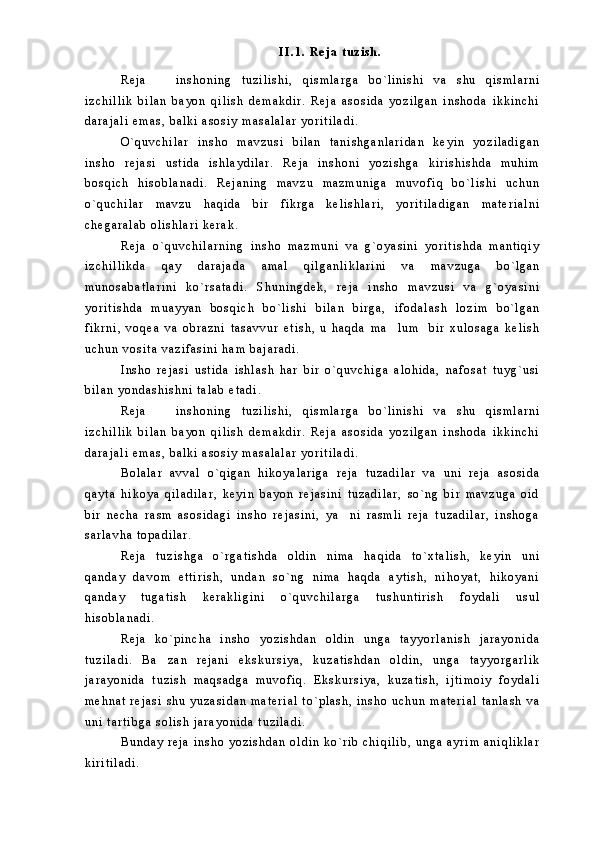 I I . 1 .   R e j a   t u z i s h .
R e j a     i n s h o n i n g   t u z i l i s h i ,   q i s m l a r g a   b o ` l i n i s h i   v a   s h u   q i s m l a r n i
i z c h i l l i k   b i l a n   b a y o n   q i l i s h   d e m a k d i r .   R e j a   a s o s i d a   y o z i l g a n   i n s h o d a   i k k i n c h i
d a r a j a l i   e m a s ,   b a l k i   a s o s i y   m a s a l a l a r   y o r i t i l a d i .
O ` q u v c h i l a r   i n s h o   m a v z u s i   b i l a n   t a n i s h g a n l a r i d a n   k e y i n   y o z i l a d i g a n
i n s h o   r e j a s i   u s t i d a   i s h l a y d i l a r .   R e j a   i n s h o n i   y o z i s h g a   k i r i s h i s h d a   m u h i m
b o s q i c h   h i s o b l a n a d i .   R e j a n i n g   m a v z u   m a z m u n i g a   m u v o f i q   b o ` l i s h i   u c h u n
o ` q u c h i l a r   m a v z u   h a q i d a   b i r   f i k r g a   k e l i s h l a r i ,   y o r i t i l a d i g a n   m a t e r i a l n i
c h e g a r a l a b   o l i s h l a r i   k e r a k .  
R e j a   o ` q u v c h i l a r n i n g   i n s h o   m a z m u n i   v a   g ` o y a s i n i   y o r i t i s h d a   m a n t i q i y
i z c h i l l i k d a   q a y   d a r a j a d a   a m a l   q i l g a n l i k l a r i n i   v a   m a v z u g a   b o ` l g a n
m u n o s a b a t l a r i n i   k o ` r s a t a d i .   S h u n i n g d e k ,   r e j a   i n s h o   m a v z u s i   v a   g ` o y a s i n i
y o r i t i s h d a   m u a y y a n   b o s q i c h   b o ` l i s h i   b i l a n   b i r g a ,   i f o d a l a s h   l o z i m   b o ` l g a n
f i k r n i ,   v o q e a   v a   o b r a z n i   t a s a v v u r   e t i s h ,   u   h a q d a   m a l u m     b i r   x u l o s a g a   k e l i s h	

u c h u n   v o s i t a   v a z i f a s i n i   h a m   b a j a r a d i .  
I n s h o   r e j a s i   u s t i d a   i s h l a s h   h a r   b i r   o ` q u v c h i g a   a l o h i d a ,   n a f o s a t   t u y g ` u s i
b i l a n   y o n d a s h i s h n i   t a l a b   e t a d i .  
R e j a     i n s h o n i n g   t u z i l i s h i ,   q i s m l a r g a   b o ` l i n i s h i   v a   s h u   q i s m l a r n i	

i z c h i l l i k   b i l a n   b a y o n   q i l i s h   d e m a k d i r .   R e j a   a s o s i d a   y o z i l g a n   i n s h o d a   i k k i n c h i
d a r a j a l i   e m a s ,   b a l k i   a s o s i y   m a s a l a l a r   y o r i t i l a d i .  
B o l a l a r   a v v a l   o ` q i g a n   h i k o y a l a r i g a   r e j a   t u z a d i l a r   v a   u n i   r e j a   a s o s i d a
q a y t a   h i k o y a   q i l a d i l a r ,   k e y i n   b a y o n   r e j a s i n i   t u z a d i l a r ,   s o ` n g   b i r   m a v z u g a   o i d
b i r   n e c h a   r a s m   a s o s i d a g i   i n s h o   r e j a s i n i ,   y a n i   r a s m l i   r e j a   t u z a d i l a r ,   i n s h o g a	

s a r l a v h a   t o p a d i l a r .  
R e j a   t u z i s h g a   o ` r g a t i s h d a   o l d i n   n i m a   h a q i d a   t o ` x t a l i s h ,   k e y i n   u n i
q a n d a y   d a v o m   e t t i r i s h ,   u n d a n   s o ` n g   n i m a   h a q d a   a y t i s h ,   n i h o y a t ,   h i k o y a n i
q a n d a y   t u g a t i s h   k e r a k l i g i n i   o ` q u v c h i l a r g a   t u s h u n t i r i s h   f o y d a l i   u s u l
h i s o b l a n a d i .  
R e j a   k o ` p i n c h a   i n s h o   y o z i s h d a n   o l d i n   u n g a   t a y y o r l a n i s h   j a r a y o n i d a
t u z i l a d i .   B a z a n   r e j a n i   e k s k u r s i y a ,   k u z a t i s h d a n   o l d i n ,   u n g a   t a y y o r g a r l i k	

j a r a y o n i d a   t u z i s h   m a q s a d g a   m u v o f i q .   E k s k u r s i y a ,   k u z a t i s h ,   i j t i m o i y   f o y d a l i
m e h n a t   r e j a s i   s h u   y u z a s i d a n   m a t e r i a l   t o ` p l a s h ,   i n s h o   u c h u n   m a t e r i a l   t a n l a s h   v a
u n i   t a r t i b g a   s o l i s h   j a r a y o n i d a   t u z i l a d i .  
B u n d a y   r e j a   i n s h o   y o z i s h d a n   o l d i n   k o ` r i b   c h i q i l i b ,   u n g a   a y r i m   a n i q l i k l a r
k i r i t i l a d i .   