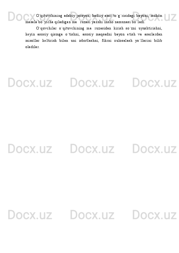 O ` q i t u v c h i n i n g   a d a b i y   j a r a y o n ,   b a d i i y   a s a r   t o ` g ` r i s i d a g i   b a y o n i ,   m u h i m
m a s a l a   b o ` y i c h a   q i l a d i g a n   m a r u z a s i   y a x s h i   i n s h o   n a m u n a s i   b o ` l a d i .
O ` q u v c h i l a r   o ` q i t u v c h i n i n g   m a r u z a s i d a n   k i r i s h   s o ` z n i   u y u s h t i r i s h n i ,	

k e y i n   a s o s i y   q i s m g a   o ` t i s h n i ,   a s o s i y   m a q s a d n i   b a y o n   e t i s h   v a   a s a r l a r d a n
m i s o l l a r   k e l t i r i s h   b i l a n   u n i   i s b o t l a s h n i ,   f i k r n i   x u l o s a l a s h   y o ` l l a r i n i   b i l i b
o l a d i l a r . 