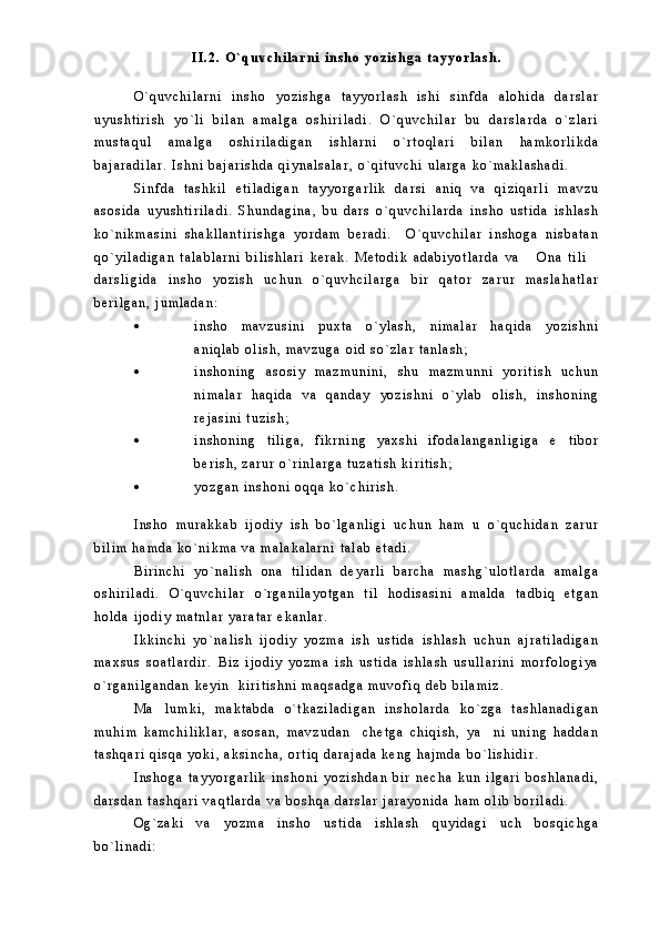 I I . 2 .   O ` q u v c h i l a r n i   i n s h o   y o z i s h g a   t a y y o r l a s h .
O ` q u v c h i l a r n i   i n s h o   y o z i s h g a   t a y y o r l a s h   i s h i   s i n f d a   a l o h i d a   d a r s l a r
u y u s h t i r i s h   y o ` l i   b i l a n   a m a l g a   o s h i r i l a d i .   O ` q u v c h i l a r   b u   d a r s l a r d a   o ` z l a r i
m u s t a q u l   a m a l g a   o s h i r i l a d i g a n   i s h l a r n i   o ` r t o q l a r i   b i l a n   h a m k o r l i k d a
b a j a r a d i l a r .   I s h n i   b a j a r i s h d a   q i y n a l s a l a r ,   o ` q i t u v c h i   u l a r g a   k o ` m a k l a s h a d i .
S i n f d a   t a s h k i l   e t i l a d i g a n   t a y y o r g a r l i k   d a r s i   a n i q   v a   q i z i q a r l i   m a v z u
a s o s i d a   u y u s h t i r i l a d i .   S h u n d a g i n a ,   b u   d a r s   o ` q u v c h i l a r d a   i n s h o   u s t i d a   i s h l a s h
k o ` n i k m a s i n i   s h a k l l a n t i r i s h g a   y o r d a m   b e r a d i .     O ` q u v c h i l a r   i n s h o g a   n i s b a t a n
q o ` y i l a d i g a n   t a l a b l a r n i   b i l i s h l a r i   k e r a k .   M e t o d i k   a d a b i y o t l a r d a   v a   O n a   t i l i 
d a r s l i g i d a   i n s h o   y o z i s h   u c h u n   o ` q u v h c i l a r g a   b i r   q a t o r   z a r u r   m a s l a h a t l a r
b e r i l g a n ,   j u m l a d a n :
 i n s h o   m a v z u s i n i   p u x t a   o ` y l a s h ,   n i m a l a r   h a q i d a   y o z i s h n i
a n i q l a b   o l i s h ,   m a v z u g a   o i d   s o ` z l a r   t a n l a s h ;
 i n s h o n i n g   a s o s i y   m a z m u n i n i ,   s h u   m a z m u n n i   y o r i t i s h   u c h u n
n i m a l a r   h a q i d a   v a   q a n d a y   y o z i s h n i   o ` y l a b   o l i s h ,   i n s h o n i n g
r e j a s i n i   t u z i s h ;
 i n s h o n i n g   t i l i g a ,   f i k r n i n g   y a x s h i   i f o d a l a n g a n l i g i g a   e t i b o r	

b e r i s h ,   z a r u r   o ` r i n l a r g a   t u z a t i s h   k i r i t i s h ;
 y o z g a n   i n s h o n i   o q q a   k o ` c h i r i s h .
I n s h o   m u r a k k a b   i j o d i y   i s h   b o ` l g a n l i g i   u c h u n   h a m   u   o ` q u c h i d a n   z a r u r
b i l i m   h a m d a   k o ` n i k m a   v a   m a l a k a l a r n i   t a l a b   e t a d i .  
B i r i n c h i   y o ` n a l i s h   o n a   t i l i d a n   d e y a r l i   b a r c h a   m a s h g ` u l o t l a r d a   a m a l g a
o s h i r i l a d i .   O ` q u v c h i l a r   o ` r g a n i l a y o t g a n   t i l   h o d i s a s i n i   a m a l d a   t a d b i q   e t g a n
h o l d a   i j o d i y   m a t n l a r   y a r a t a r   e k a n l a r .
I k k i n c h i   y o ` n a l i s h   i j o d i y   y o z m a   i s h   u s t i d a   i s h l a s h   u c h u n   a j r a t i l a d i g a n
m a x s u s   s o a t l a r d i r .   B i z   i j o d i y   y o z m a   i s h   u s t i d a   i s h l a s h   u s u l l a r i n i   m o r f o l o g i y a
o ` r g a n i l g a n d a n   k e y i n     k i r i t i s h n i   m a q s a d g a   m u v o f i q   d e b   b i l a m i z .  
M a l u m k i ,   m a k t a b d a   o ` t k a z i l a d i g a n   i n s h o l a r d a   k o ` z g a   t a s h l a n a d i g a n	

m u h i m   k a m c h i l i k l a r ,   a s o s a n ,   m a v z u d a n     c h e t g a   c h i q i s h ,   y a n i   u n i n g   h a d d a n	

t a s h q a r i   q i s q a   y o k i ,   a k s i n c h a ,   o r t i q   d a r a j a d a   k e n g   h a j m d a   b o ` l i s h i d i r .
I n s h o g a   t a y y o r g a r l i k   i n s h o n i   y o z i s h d a n   b i r   n e c h a   k u n   i l g a r i   b o s h l a n a d i ,
d a r s d a n   t a s h q a r i   v a q t l a r d a   v a   b o s h q a   d a r s l a r   j a r a y o n i d a   h a m   o l i b   b o r i l a d i .
O g ` z a k i   v a   y o z m a   i n s h o   u s t i d a   i s h l a s h   q u y i d a g i   u c h   b o s q i c h g a
b o ` l i n a d i : 