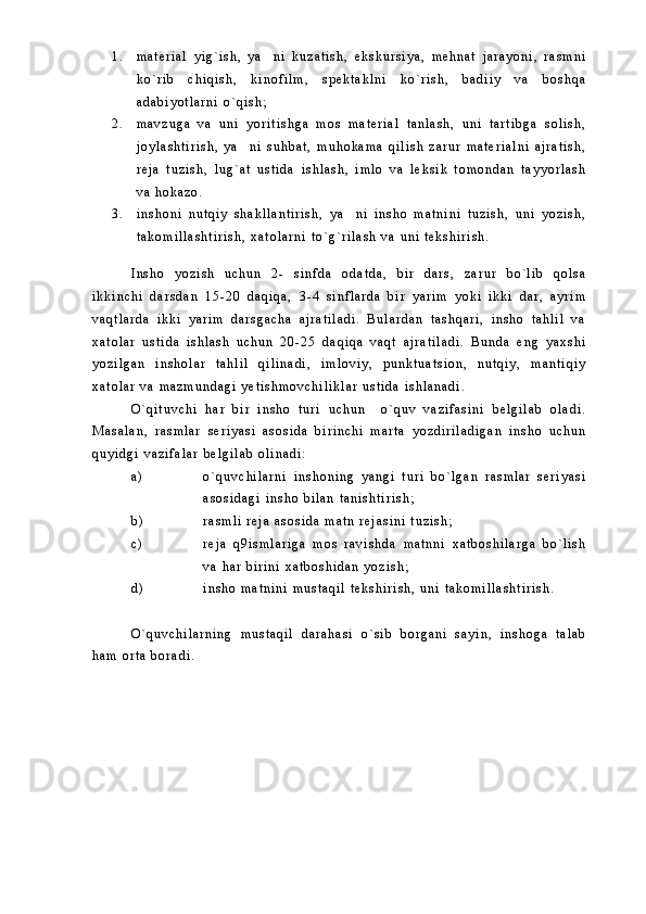 1 . m a t e r i a l   y i g ` i s h ,   y a n i   k u z a t i s h ,   e k s k u r s i y a ,   m e h n a t   j a r a y o n i ,   r a s m n i
k o ` r i b   c h i q i s h ,   k i n o f i l m ,   s p e k t a k l n i   k o ` r i s h ,   b a d i i y   v a   b o s h q a
a d a b i y o t l a r n i   o ` q i s h ;
2 . m a v z u g a   v a   u n i   y o r i t i s h g a   m o s   m a t e r i a l   t a n l a s h ,   u n i   t a r t i b g a   s o l i s h ,
j o y l a s h t i r i s h ,   y a n i   s u h b a t ,   m u h o k a m a   q i l i s h   z a r u r   m a t e r i a l n i   a j r a t i s h ,	

r e j a   t u z i s h ,   l u g ` a t   u s t i d a   i s h l a s h ,   i m l o   v a   l e k s i k   t o m o n d a n   t a y y o r l a s h
v a   h o k a z o .
3 . i n s h o n i   n u t q i y   s h a k l l a n t i r i s h ,   y a n i   i n s h o   m a t n i n i   t u z i s h ,   u n i   y o z i s h ,	

t a k o m i l l a s h t i r i s h ,   x a t o l a r n i   t o ` g ` r i l a s h   v a   u n i   t e k s h i r i s h .
I n s h o   y o z i s h   u c h u n   2 -   s i n f d a   o d a t d a ,   b i r   d a r s ,   z a r u r   b o ` l i b   q o l s a
i k k i n c h i   d a r s d a n   1 5 - 2 0   d a q i q a ,   3 - 4   s i n f l a r d a   b i r   y a r i m   y o k i   i k k i   d a r ,   a y r i m
v a q t l a r d a   i k k i   y a r i m   d a r s g a c h a   a j r a t i l a d i .   B u l a r d a n   t a s h q a r i ,   i n s h o   t a h l i l   v a
x a t o l a r   u s t i d a   i s h l a s h   u c h u n   2 0 - 2 5   d a q i q a   v a q t   a j r a t i l a d i .   B u n d a   e n g   y a x s h i
y o z i l g a n   i n s h o l a r   t a h l i l   q i l i n a d i ,   i m l o v i y ,   p u n k t u a t s i o n ,   n u t q i y ,   m a n t i q i y
x a t o l a r   v a   m a z m u n d a g i   y e t i s h m o v c h i l i k l a r   u s t i d a   i s h l a n a d i .
O ` q i t u v c h i   h a r   b i r   i n s h o   t u r i   u c h u n     o ` q u v   v a z i f a s i n i   b e l g i l a b   o l a d i .
M a s a l a n ,   r a s m l a r   s e r i y a s i   a s o s i d a   b i r i n c h i   m a r t a   y o z d i r i l a d i g a n   i n s h o   u c h u n
q u y i d g i   v a z i f a l a r   b e l g i l a b   o l i n a d i :
a ) o ` q u v c h i l a r n i   i n s h o n i n g   y a n g i   t u r i   b o ` l g a n   r a s m l a r   s e r i y a s i
a s o s i d a g i   i n s h o   b i l a n   t a n i s h t i r i s h ;
b ) r a s m l i   r e j a   a s o s i d a   m a t n   r e j a s i n i   t u z i s h ;
c ) r e j a   q 9 i s m l a r i g a   m o s   r a v i s h d a   m a t n n i   x a t b o s h i l a r g a   b o ` l i s h
v a   h a r   b i r i n i   x a t b o s h i d a n   y o z i s h ;
d ) i n s h o   m a t n i n i   m u s t a q i l   t e k s h i r i s h ,   u n i   t a k o m i l l a s h t i r i s h .
O ` q u v c h i l a r n i n g   m u s t a q i l   d a r a h a s i   o ` s i b   b o r g a n i   s a y i n ,   i n s h o g a   t a l a b
h a m   o r t a   b o r a d i .   