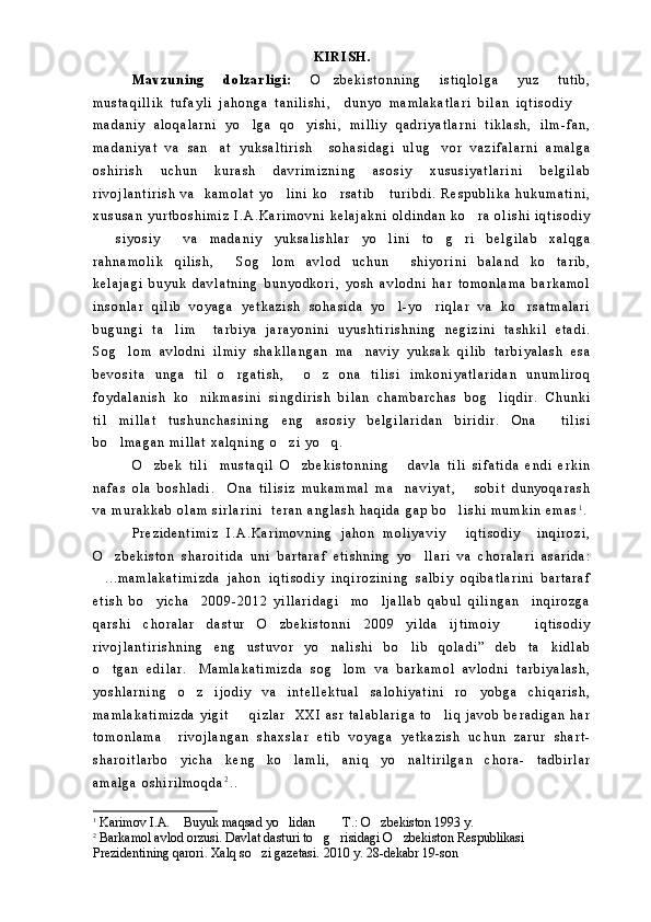 K I R I S H .
M a v z u n i n g   d o l z a r l i g i :   O z b e k i s t o n n i n g   i s t i q l o l g a   y u z   t u t i b ,
m u s t a q i l l i k   t u f a y l i   j a h o n g a   t a n i l i s h i ,     d u n y o   m a m l a k a t l a r i   b i l a n   i q t i s o d i y  	

m a d a n i y   a l o q a l a r n i   y o l g a   q o y i s h i ,   m i l l i y   q a d r i y a t l a r n i   t i k l a s h ,   i l m - f a n ,	
 
m a d a n i y a t   v a   s a n a t   y u k s a l t i r i s h     s o h a s i d a g i   u l u g v o r   v a z i f a l a r n i   a m a l g a	
 
o s h i r i s h   u c h u n   k u r a s h   d a v r i m i z n i n g   a s o s i y   x u s u s i y a t l a r i n i   b e l g i l a b
r i v o j l a n t i r i s h   v a     k a m o l a t   y o l i n i   k o r s a t i b       t u r i b d i .   R e s p u b l i k a   h u k u m a t i n i ,	
 
x u s u s a n   y u r t b o s h i m i z   I . A . K a r i m o v n i   k e l a j a k n i   o l d i n d a n   k o r a   o l i s h i   i q t i s o d i y	

  s i y o s i y     v a   m a d a n i y   y u k s a l i s h l a r   y o l i n i   t o g r i   b e l g i l a b   x a l q g a	
   
r a h n a m o l i k   q i l i s h ,   S o g l o m   a v l o d   u c h u n     s h i y o r i n i   b a l a n d   k o t a r i b ,	
  
k e l a j a g i   b u y u k   d a v l a t n i n g   b u n y o d k o r i ,   y o s h   a v l o d n i   h a r   t o m o n l a m a   b a r k a m o l
i n s o n l a r   q i l i b   v o y a g a   y e t k a z i s h   s o h a s i d a   y o l - y o r i q l a r   v a   k o r s a t m a l a r i	
  
b u g u n g i   t a l i m     t a r b i y a   j a r a y o n i n i   u y u s h t i r i s h n i n g   n e g i z i n i   t a s h k i l   e t a d i .	

S o g l o m   a v l o d n i   i l m i y   s h a k l l a n g a n   m a n a v i y   y u k s a k   q i l i b   t a r b i y a l a s h   e s a	
 
b e v o s i t a   u n g a   t i l   o r g a t i s h ,     o z   o n a   t i l i s i   i m k o n i y a t l a r i d a n   u n u m l i r o q	
 
f o y d a l a n i s h   k o n i k m a s i n i   s i n g d i r i s h   b i l a n   c h a m b a r c h a s   b o g l i q d i r .   C h u n k i	
 
t i l   m i l l a t   t u s h u n c h a s i n i n g   e n g   a s o s i y   b e l g i l a r i d a n   b i r i d i r .   O n a     t i l i s i
b o l m a g a n   m i l l a t   x a l q n i n g   o z i   y o q .	
  
O z b e k   t i l i     m u s t a q i l   O z b e k i s t o n n i n g       d a v l a   t i l i   s i f a t i d a   e n d i   e r k i n	
 
n a f a s   o l a   b o s h l a d i .     O n a   t i l i s i z   m u k a m m a l   m a n a v i y a t ,       s o b i t   d u n y o q a r a s h	

v a   m u r a k k a b   o l a m   s i r l a r i n i     t e r a n   a n g l a s h   h a q i d a   g a p   b o l i s h i   m u m k i n   e m a s	
 1
.
P r e z i d e n t i m i z   I . A . K a r i m o v n i n g   j a h o n   m o l i y a v i y   i q t i s o d i y     i n q i r o z i ,

O z b e k i s t o n   s h a r o i t i d a   u n i   b a r t a r a f   e t i s h n i n g   y o l l a r i   v a   c h o r a l a r i   a s a r i d a :	
 
. . . m a m l a k a t i m i z d a   j a h o n   i q t i s o d i y   i n q i r o z i n i n g   s a l b i y   o q i b a t l a r i n i   b a r t a r a f

e t i s h   b o y i c h a     2 0 0 9 - 2 0 1 2   y i l l a r i d a g i     m o l j a l l a b   q a b u l   q i l i n g a n     i n q i r o z g a	
 
q a r s h i   c h o r a l a r   d a s t u r   O z b e k i s t o n n i   2 0 0 9   y i l d a   i j t i m o i y     i q t i s o d i y	
 
r i v o j l a n t i r i s h n i n g   e n g   u s t u v o r   y o n a l i s h i   b o l i b   q o l a d i ”   d e b   t a k i d l a b	
  
o t g a n   e d i l a r . M a m l a k a t i m i z d a   s o g l o m   v a   b a r k a m o l   a v l o d n i   t a r b i y a l a s h ,	
  
y o s h l a r n i n g   o z   i j o d i y   v a   i n t e l l e k t u a l   s a l o h i y a t i n i   r o y o b g a   c h i q a r i s h ,	
 
m a m l a k a t i m i z d a   y i g i t     q i z l a r     X X I   a s r   t a l a b l a r i g a   t o l i q   j a v o b   b e r a d i g a n   h a r	
 
t o m o n l a m a     r i v o j l a n g a n   s h a x s l a r   e t i b   v o y a g a   y e t k a z i s h   u c h u n   z a r u r   s h a r t -
s h a r o i t l a r b o y i c h a   k e n g   k o l a m l i ,   a n i q   y o n a l t i r i l g a n   c h o r a -   t a d b i r l a r	
  
a m a l g a   o s h i r i l m o q d a 2
. .
1
  Karimov I.A.  Buyuk maqsad yo lidan    T.: O zbekiston 1993 y.
    
2
 Barkamol avlod orzusi.  Davlat dasturi to g risidagi O zbekiston Respublikasi 	
  
Prezidentining qarori. Xalq so zi gazetasi. 2010 y. 28-dekabr 19-son	
 