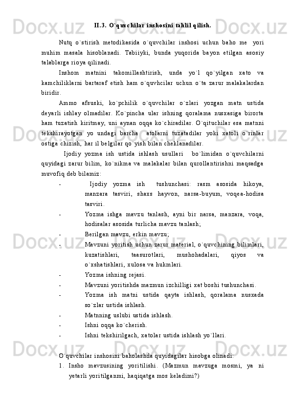 I I . 3 .   O ` q u v c h i l a r   i n s h o s i n i   t a h l i l   q i l i s h .
N u t q   o ` s t i r i s h   m e t o d i k a s i d a   o ` q u v c h i l a r   i n s h o s i   u c h u n   b a h o   m e y o r i
m u h i m   m a s a l a   h i s o b l a n a d i .   T a b i i y k i ,   b u n d a   y u q o r i d a   b a y o n   e t i l g a n   a s o s i y
t a l a b l a r g a   r i o y a   q i l i n a d i .
I n s h o m   m a t n i n i   t a k o m i l l a s h t i r i s h ,   u n d a   y o ` l   q o ` y i l g a n   x a t o   v a
k a m c h i l i k l a r n i   b a r t a r a f   e t i s h   h a m   o ` q u v h c i l a r   u c h u n   o ` t a   z a r u r   m a l a k a l a r d a n
b i r i d i r .  
A m m o   a f s u s k i ,   k o ` p c h i l i k   o ` q u v c h i l a r   o ` z l a r i   y o z g a n   m a t n   u s t i d a
d e y a r l i   i s h l a y   o l m a d i l a r .   K o ` p i n c h a   u l a r   i s h n i n g   q o r a l a m a   n u s x a s i g a   b i r o r t a
h a m   t u z a t i s h   k i r i t m a y ,   u n i   a y n a n   o q q a   k o ` c h i r a d i l a r .   O ` q i t u c h i l a r   e s a   m a t n n i
t e k s h i r a y o t g a n   y o   u n d a g i   b a r c h a     a t o l a r n i   t u z a t a d i l a r   y o k i   x a t o l i   o ` r i n l a r
o s t i g a   c h i z i s h ,   h a r   i l   b e l g i l a r   q o ` y i s h   b i l a n   c h e k l a n a d i l a r .  
I j o d i y   y o z m a   i s h   u s t i d a   i s h l a s h   u s u l l a r i   b o ` l i m i d a n   o ` q u v c h i l a r n i	
 
q u y i d a g i   z a r u r   b i l i m ,   k o ` n i k m a   v a   m a l a k a l a r   b i l a n   q u r o l l a n t i r i s h n i   m a q s a d g a
m u v o f i q   d e b   b i l a m i z :
- I j o d i y   y o z m a   i s h   t u s h u n c h a s i :   r a s m   a s o s i d a   h i k o y a ,	
 
m a n z a r a   t a s v i r i ,   s h a x s   h a y v o n ,   n a r s a - b u y u m ,   v o q e a - h o d i s a
t a s v i r i .
- Y o z m a   i s h g a   m a v z u   t a n l a s h ,   a y n i   b i r   n a r s a ,   m a n z a r a ,   v o q a ,
h o d i s a l a r   a s o s i d a   t u r l i c h a   m a v z u   t a n l a s h ;
- B e r i l g a n   m a v z u ,   e r k i n   m a v z u ;
- M a v z u n i   y o r i t i s h   u c h u n   z a r u r   m a t e r i a l ,   o ` q u v c h i n i n g   b i l i m l a r i ,
k u z a t i s h l a r i ,   t a a s u r o t l a r i ,   m u s h o h a d a l a r i ,   q i y o s   v a
o ` x s h a t i s h l a r i ,   x u l o s a   v a   h u k m l a r i .
- Y o z m a   i s h n i n g   r e j a s i .
- M a v z u n i   y o r i t i s h d a   m a z m u n   i z c h i l l i g i   x a t   b o s h i   t u s h u n c h a s i .
- Y o z m a   i s h   m a t n i   u s t i d a   q a y t a   i s h l a s h ,   q o r a l a m a   n u s x a d a
s o ` z l a r   u s t i d a   i s h l a s h .
- M a t n n i n g   u s l u b i   u s t i d a   i s h l a s h .
- I s h n i   o q q a   k o ` c h e r i s h .
- I s h n i   t e k s h i r i l g a c h ,   x a t o l a r   u s t i d a   i s h l a s h   y o ` l l a r i .
O ` q u v c h i l a r   i n s h o s i n i   b a h o l a s h d a   q u y i d a g i l a r   h i s o b g a   o l i n a d i :
1 . I n s h o   m a v z u s i n i n g   y o r i t i l i s h i .   ( M a z m u n   m a v z u g a   m o s m i ,   y a n i	

y e t a r l i   y o r i t i l g a n m i ,   h a q i q a t g a   m o s   k e l a d i m i ? ) 