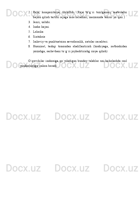 2 . R e j a ,   k o m p o z i t s i y a ,   i z c h i l l i k .   ( R e j a   t o ` g ` r i   t u z i l g a n m i ,   m a t e r i a l n i
b a y o n   q i l i s h   t a r t i b i   r e j a g a   m o s   k e l a d i m i ,   m a z m u n d a   t a k r o r   y o ` q m i . )
3 . J a n r i ,   u s l u b i .
4 . I n s h o   h a j m i .
5 . L e k s i k a
6 . S i n t a k s i s
7 . I m l o v i y   v a   p u n k t u a t s i o n   s a v o d x o n l i k ,   x a t o l a r   x a r a k t e r i .
8 . H u s n i x a t ,   t a s h q i   t o m o n d a n   s h a k l l a n t i r i s h   ( h o s h i y a g a ,   x a t b o s h i d a n
y o z i s h g a ,   s a r l a v h a n i   t o ` g ` r i   j o y l a s h t i r i s h g   r i o y a   q i l i s h )
O ` q u v c h i l a r   i n s h o s i g a   q o ` y i l a d i g a n   b u n d a y   t a l a b l a r   u n i   b a h o l a s h d a   r e a l
y o n d a s h i s h g a   i m k o n   b e r a d i .   