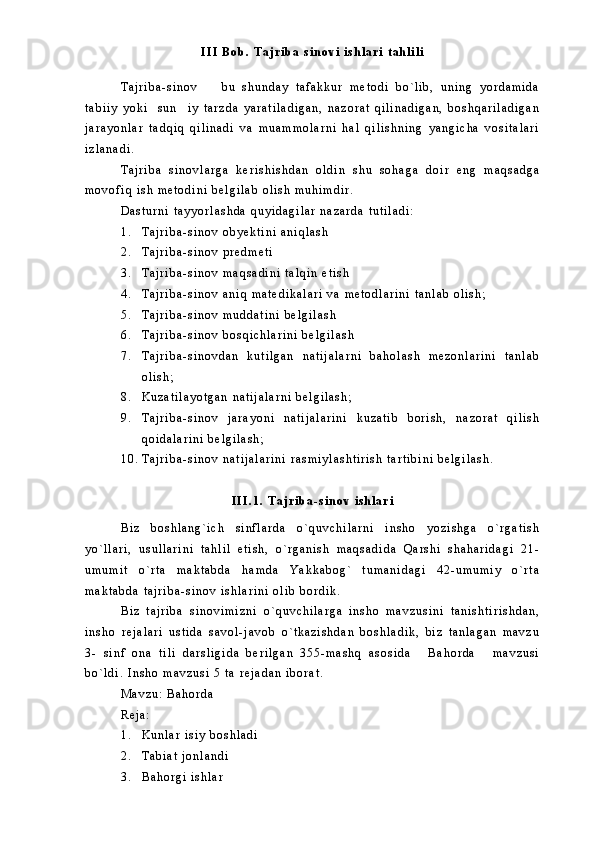 I I I   B o b .   T a j r i b a   s i n o v i   i s h l a r i   t a h l i l i
T a j r i b a - s i n o v     b u   s h u n d a y   t a f a k k u r   m e t o d i   b o ` l i b ,   u n i n g   y o r d a m i d a
t a b i i y   y o k i     s u n i y   t a r z d a   y a r a t i l a d i g a n ,   n a z o r a t   q i l i n a d i g a n ,   b o s h q a r i l a d i g a n	

j a r a y o n l a r   t a d q i q   q i l i n a d i   v a   m u a m m o l a r n i   h a l   q i l i s h n i n g   y a n g i c h a   v o s i t a l a r i
i z l a n a d i .  
T a j r i b a   s i n o v l a r g a   k e r i s h i s h d a n   o l d i n   s h u   s o h a g a   d o i r   e n g   m a q s a d g a
m o v o f i q   i s h   m e t o d i n i   b e l g i l a b   o l i s h   m u h i m d i r .
D a s t u r n i   t a y y o r l a s h d a   q u y i d a g i l a r   n a z a r d a   t u t i l a d i :
1 . T a j r i b a - s i n o v   o b y e k t i n i   a n i q l a s h  
2 . T a j r i b a - s i n o v   p r e d m e t i
3 . T a j r i b a - s i n o v   m a q s a d i n i   t a l q i n   e t i s h
4 . T a j r i b a - s i n o v   a n i q   m a t e d i k a l a r i   v a   m e t o d l a r i n i   t a n l a b   o l i s h ;
5 . T a j r i b a - s i n o v   m u d d a t i n i   b e l g i l a s h
6 . T a j r i b a - s i n o v   b o s q i c h l a r i n i   b e l g i l a s h
7 . T a j r i b a - s i n o v d a n   k u t i l g a n   n a t i j a l a r n i   b a h o l a s h   m e z o n l a r i n i   t a n l a b
o l i s h ;
8 . K u z a t i l a y o t g a n   n a t i j a l a r n i   b e l g i l a s h ;
9 . T a j r i b a - s i n o v   j a r a y o n i   n a t i j a l a r i n i   k u z a t i b   b o r i s h ,   n a z o r a t   q i l i s h
q o i d a l a r i n i   b e l g i l a s h ;
1 0 . T a j r i b a - s i n o v   n a t i j a l a r i n i   r a s m i y l a s h t i r i s h   t a r t i b i n i   b e l g i l a s h .
I I I . 1 .   T a j r i b a - s i n o v   i s h l a r i
B i z   b o s h l a n g ` i c h   s i n f l a r d a   o ` q u v c h i l a r n i   i n s h o   y o z i s h g a   o ` r g a t i s h
y o ` l l a r i ,   u s u l l a r i n i   t a h l i l   e t i s h ,   o ` r g a n i s h   m a q s a d i d a   Q a r s h i   s h a h a r i d a g i   2 1 -
u m u m i t   o ` r t a   m a k t a b d a   h a m d a   Y a k k a b o g `   t u m a n i d a g i   4 2 - u m u m i y   o ` r t a
m a k t a b d a   t a j r i b a - s i n o v   i s h l a r i n i   o l i b   b o r d i k .
B i z   t a j r i b a   s i n o v i m i z n i   o ` q u v c h i l a r g a   i n s h o   m a v z u s i n i   t a n i s h t i r i s h d a n ,
i n s h o   r e j a l a r i   u s t i d a   s a v o l - j a v o b   o ` t k a z i s h d a n   b o s h l a d i k ,   b i z   t a n l a g a n   m a v z u
3 -   s i n f   o n a   t i l i   d a r s l i g i d a   b e r i l g a n   3 5 5 - m a s h q   a s o s i d a   B a h o r d a   m a v z u s i	
 
b o ` l d i .   I n s h o   m a v z u s i   5   t a   r e j a d a n   i b o r a t .
M a v z u :   B a h o r d a
R e j a :
1 . K u n l a r   i s i y   b o s h l a d i
2 . T a b i a t   j o n l a n d i
3 . B a h o r g i   i s h l a r   