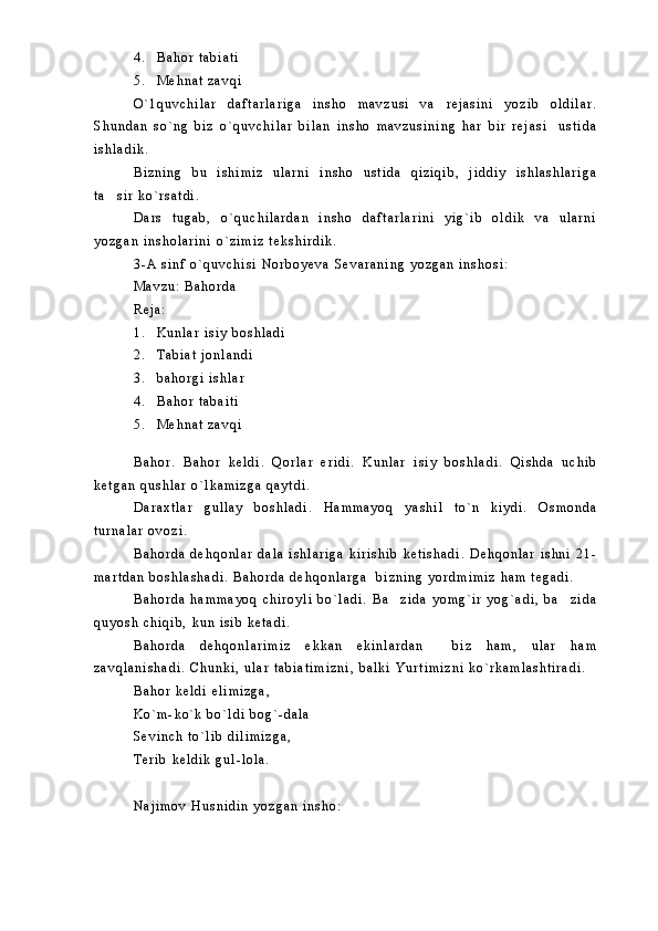 4 . B a h o r   t a b i a t i
5 . M e h n a t   z a v q i
O ` 1 q u v c h i l a r   d a f t a r l a r i g a   i n s h o   m a v z u s i   v a   r e j a s i n i   y o z i b   o l d i l a r .
S h u n d a n   s o ` n g   b i z   o ` q u v c h i l a r   b i l a n   i n s h o   m a v z u s i n i n g   h a r   b i r   r e j a s i     u s t i d a
i s h l a d i k .  
B i z n i n g   b u   i s h i m i z   u l a r n i   i n s h o   u s t i d a   q i z i q i b ,   j i d d i y   i s h l a s h l a r i g a
t a s i r   k o ` r s a t d i .  
D a r s   t u g a b ,   o ` q u c h i l a r d a n   i n s h o   d a f t a r l a r i n i   y i g ` i b   o l d i k   v a   u l a r n i
y o z g a n   i n s h o l a r i n i   o ` z i m i z   t e k s h i r d i k .
3 - A   s i n f   o ` q u v c h i s i   N o r b o y e v a   S e v a r a n i n g   y o z g a n   i n s h o s i :
M a v z u :   B a h o r d a
R e j a :
1 . K u n l a r   i s i y   b o s h l a d i
2 . T a b i a t   j o n l a n d i
3 . b a h o r g i   i s h l a r
4 . B a h o r   t a b a i t i
5 . M e h n a t   z a v q i
B a h o r .   B a h o r   k e l d i .   Q o r l a r   e r i d i .   K u n l a r   i s i y   b o s h l a d i .   Q i s h d a   u c h i b
k e t g a n   q u s h l a r   o ` l k a m i z g a   q a y t d i .  
D a r a x t l a r   g u l l a y   b o s h l a d i .   H a m m a y o q   y a s h i l   t o ` n   k i y d i .   O s m o n d a
t u r n a l a r   o v o z i .
B a h o r d a   d e h q o n l a r   d a l a   i s h l a r i g a   k i r i s h i b   k e t i s h a d i .   D e h q o n l a r   i s h n i   2 1 -
m a r t d a n   b o s h l a s h a d i .   B a h o r d a   d e h q o n l a r g a     b i z n i n g   y o r d m i m i z   h a m   t e g a d i .  
B a h o r d a   h a m m a y o q   c h i r o y l i   b o ` l a d i .   B a z i d a   y o m g ` i r   y o g ` a d i ,   b a z i d a	
 
q u y o s h   c h i q i b ,   k u n   i s i b   k e t a d i .
B a h o r d a   d e h q o n l a r i m i z   e k k a n   e k i n l a r d a n     b i z   h a m ,   u l a r   h a m
z a v q l a n i s h a d i .   C h u n k i ,   u l a r   t a b i a t i m i z n i ,   b a l k i   Y u r t i m i z n i   k o ` r k a m l a s h t i r a d i .  
B a h o r   k e l d i   e l i m i z g a ,
K o ` m - k o ` k   b o ` l d i   b o g ` - d a l a
S e v i n c h   t o ` l i b   d i l i m i z g a ,
T e r i b   k e l d i k   g u l - l o l a .
N a j i m o v   H u s n i d i n   y o z g a n   i n s h o : 
