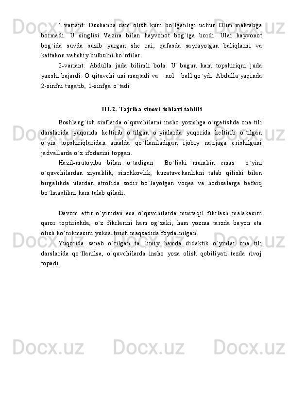 1 - v a r i a n t :   D u s h a n b a   d a m   o l i s h   k u n i   b o ` l g a n l i g i   u c h u n   O l i m   m a k t a b g a
b o r m a d i .   U   s i n g l i s i   V a z i r a   b i l a n   h a y v o n o t   b o g ` i g a   b o r d i .   U l a r   h a y v o n o t
b o g ` i d a   s u v d a   s u z i b   y u r g a n   s h e r n i ,   q a f a s d a   s a y r a y o t g a n   b a l i q l a r n i   v a
k a t t a k o n   v a h s h i y   b u l b u l n i   k o ` r d i l a r .  
2 - v a r i a n t :   A b d u l l a   j u d a   b i l i m l i   b o l a .   U   b u g u n   h a m   t o p s h i r i q n i   j u d a
y a x s h i   b a j a r d i .   O ` q i t u v c h i   u n i   m a q t a d i   v a   n o l   b a l l   q o ` y d i .   A b d u l l a   y a q i n d a	
 
2 - s i n f n i   t u g a t i b ,   1 - s i n f g a   o ` t a d i .  
I I I . 2 .   T a j r i b a   s i n o v i   i s h l a r i   t a h l i l i
B o s h l a n g ` i c h   s i n f l a r d a   o ` q u v c h i l a r n i   i n s h o   y o z i s h g a   o ` r g a t i s h d a   o n a   t i l i
d a r s l a r i d a   y u q o r i d a   k e l t i r i b   o ` t i l g a n   o ` y i n l a r d a   y u q o r i d a   k e l t i r i b   o ` t i l g a n
o ` y i n   t o p s h i r i q l a r i d a n   a m a l d a   q o ` l l a n i l a d i g a n   i j o b i y   n a t i j a g a   e r i s h i l g a n i
j a d v a l l a r d a   o ` z   i f o d a s i n i   t o p g a n .  
H a z i l - m u t o y i b a   b i l a n   o ` t a d i g a n   B o ` l i s h i   m u m k i n   e m a s   o ` y i n i
 
o ` q u v c h i l a r d a n   z i y r a k l i k ,   s i n c h k o v l i k ,   k u z a t u v c h a n l i k n i   t a l a b   q i l i s h i   b i l a n
b i r g a l i k d a   u l a r d a n   a t r o f i d a   s o d i r   b o ` l a y o t g a n   v o q e a   v a   h o d i s a l a r g a   b e f a r q
b o ` l m a s l i k n i   h a m   t a l a b   q i l a d i .  
D a v o m   e t t i r   o ` y i n i d a n   e s a   o ` q u v c h i l a r d a   m u s t a q i l   f i k r l a s h   m a l a k a s i n i
q a r o r   t o p t i r i s h d a ,   o ` z   f i k r l a r i n i   h a m   o g ` z a k i ,   h a m   y o z m a   t a r z d a   b a y o n   e t a
o l i s h   k o ` n i k m a s i n i   y u k s a l t i r i s h   m a q s a d i d a   f o y d a l n i l g a n .
Y u q o r i d a   s a n a b   o ` t i l g a n   t a l i m i y   h a m d a   d i d a k t i k   o ` y i n l a r   o n a   t i l i	

d a r s l a r i d a   q o ` l l a n i l s a ,   o ` q u v c h i l a r d a   i n s h o   y o z a   o l i s h   q o b i l i y a t i   t e z d a   r i v o j
t o p a d i .   