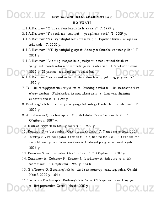 F O Y D A L A N I L G A N     A D A B I Y O T L A R  
R O ` Y X A T I
1 .   I . A . K a r i m o v   O ` z b e k i s t o n   b u y u k   k e l a j a k   s a r i   T .   1 9 9 9   y . 
2 .   I . A . K a r i m o v   Y u k s a k   m a n a v i y a t     y e n g i l m a s   k u c h   T .   2 0 0 9   y .
 	 
3 .   I . A . K a r i m o v   M i l l i y   i s t i q l o l   m a f k u r a s i   x a l q   e t i q o d i d a   b u y u k   k e l a j a k k a  	
	
i s h o n i s h   T .   2 0 0 0   y .	

4 .   I . A . K a r i m o v   M i l l i y   i s t i q l o l   g ` o y a s i :   A s o s i y   t u s h u n c h a   v a   t a m o y i l l a r   T .  	
 
2 0 0 1   y .
5 .   I . A . K a r i m o v   B i z n i n g   m a q s a d i m i z   j a m i y a t n i   d e m o k r a t l a s h t i r i s h   v a  

y a n g i l a s h   m a m l a k a t n i   m o d e r n i z a t s i y a   v a   i s l o h   e t i s h   O ` z b e k i s t o n   o v o z i .  	

2 0 1 0   y .   2 8   y a n v a r     s o n i d a g i   m a r u z a s i d a n .  	

6 .   I . A . K a r i m o v   B a r k a m o l   a v l o d   O ` z b e k i s t o n   t a r a q q i y o t i n i n g   p o y d e v o r i   T .  	
 
1 9 9 7   y .  
7 .   T a l i m   t a r a q q i y o t i   u m u m i y   o ` r t a   t a l i m n i n g   d a v l a t   t a l i m   s t a n d a r t l a r i   v a  	
  
o ` q u v   d a s t u r i .   O ` z b e k i s t o n   R e s p u b l i k a s i   x a l q   t a l i m i   v a z i r l i g i n i n g  	

a x b o r o t n o m a s i .   T .   1 9 9 9   y .  
8 .   B o s h l a n g ` i c h   t a l i m   b o ` y i c h a   y a n g i   t a h r i r d a g i   D a v l a t   t a l i m   s t a n d a r t i .   T .  	
 
2 0 0 5   y .
9 .   A b d u l l a y e v a   Q .   v a   b o s h q a l a r .   O ` q i s h   k i t o b i .   2 -   s i n f   u c h u n   d a r s l i .   T .  
O ` q i t u v c h i   2 0 0 7   y .
1 0 .   K a d r l a r   t a y y o r l a s h   M i l l i y   d a s t u r i .   T .   1 9 9 7   y .
1 1 .   R o z i q o v   O   v a   b o s h q a l a r   .   O n a   t i l i   d i d a k t i k a s i .   T .   Y a n g i   a s r   a v l o d i .   2 0 0 5 .
1 2 .   T o ` x l i y e v   B   v a   b o s h q a l a r .   O ` z b e k   t i l i   o ` q i t i s h   m e t o d i k a s i .   T .   O ` z b e k s i t o n  
r e s p u b l i k a s i   y o z u v c h i l a r   u y u s h m a s i   A d a b i y o t   j a m g ` a r m s i   n a s h r i y o t i .  
2 0 0 6   y .
1 3 .   F u z a i l o v   S     v a   b o s h q a l a r .   O n a   t i l i   3 -   s i n f .   T .   O ` q i t u v c h i .   2 0 0 7   y .
1 4 .   Z u n n u n o v   A .   X o t a m o v   N .   E s o n o v   J ,   I b r o h i m o v   A .   A d a b i y o t   o ` q i t i s h  
m e t o d i k a s i .   T .   O ` q i t u v c h i .   1 9 9 2   y .   3 3 4   b .
1 5 .   G ` a f f o r o v a   G .   B o s h l a n g ` i c h   t a l i m d a   z a m o n a v i y   t e x n o l o g i y a l a r .   Q a r s h i  	

N a s a f .   2 0 0 9   y .   1 6 4   b .
16. Shodmonov E va boshqalar. Boshlang`ich sinflarda DTS talqini va o`zbek ilologiyasi 
ta limi parametrlari. Qarshi  Nasaf  2000 y. 	
   