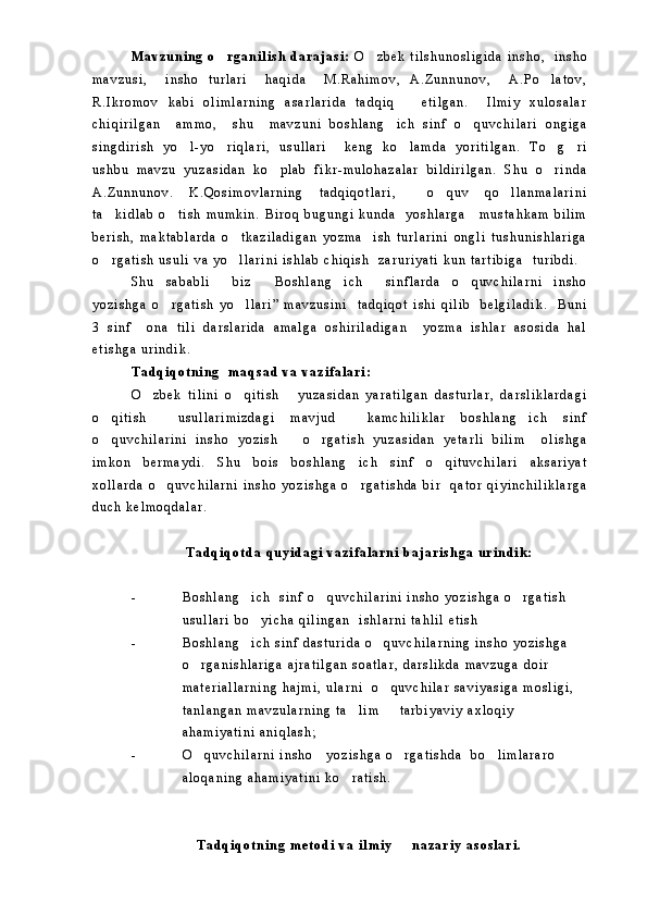 M a v z u n i n g   o r g a n i l i s h   d a r a j a s i :   O z b e k   t i l s h u n o s l i g i d a   i n s h o ,     i n s h o	
m a v z u s i ,     i n s h o   t u r l a r i     h a q i d a     M . R a h i m o v ,   A . Z u n n u n o v ,     A . P o l a t o v ,	

R . I k r o m o v   k a b i   o l i m l a r n i n g   a s a r l a r i d a   t a d q i q       e t i l g a n .     I l m i y   x u l o s a l a r
c h i q i r i l g a n     a m m o ,     s h u     m a v z u n i   b o s h l a n g i c h   s i n f   o q u v c h i l a r i   o n g i g a	
 
s i n g d i r i s h   y o l - y o r i q l a r i ,   u s u l l a r i     k e n g   k o l a m d a   y o r i t i l g a n .   T o g r i	
    
u s h b u   m a v z u   y u z a s i d a n   k o p l a b   f i k r - m u l o h a z a l a r   b i l d i r i l g a n .   S h u   o r i n d a	
 
A . Z u n n u n o v .   K . Q o s i m o v l a r n i n g   t a d q i q o t l a r i ,     o q u v   q o l l a n m a l a r i n i	
 
t a k i d l a b   o t i s h   m u m k i n .   B i r o q   b u g u n g i   k u n d a     y o s h l a r g a       m u s t a h k a m   b i l i m	
 
b e r i s h ,   m a k t a b l a r d a   o t k a z i l a d i g a n   y o z m a     i s h   t u r l a r i n i   o n g l i   t u s h u n i s h l a r i g a	

o r g a t i s h   u s u l i   v a   y o l l a r i n i   i s h l a b   c h i q i s h     z a r u r i y a t i   k u n   t a r t i b i g a     t u r i b d i .  	
 
S h u   s a b a b l i     b i z   B o s h l a n g i c h     s i n f l a r d a   o q u v c h i l a r n i   i n s h o	
  
y o z i s h g a   o r g a t i s h   y o l l a r i ”   m a v z u s i n i     t a d q i q o t   i s h i   q i l i b     b e l g i l a d i k .     B u n i	
 
3   s i n f     o n a   t i l i   d a r s l a r i d a   a m a l g a   o s h i r i l a d i g a n     y o z m a   i s h l a r   a s o s i d a   h a l
e t i s h g a   u r i n d i k .  
T a d q i q o t n i n g     m a q s a d   v a   v a z i f a l a r i :  
O z b e k   t i l i n i   o q i t i s h       y u z a s i d a n   y a r a t i l g a n   d a s t u r l a r ,   d a r s l i k l a r d a g i	
 
o q i t i s h     u s u l l a r i m i z d a g i   m a v j u d     k a m c h i l i k l a r   b o s h l a n g i c h   s i n f	
 
o q u v c h i l a r i n i   i n s h o   y o z i s h       o r g a t i s h   y u z a s i d a n   y e t a r l i   b i l i m     o l i s h g a
 
i m k o n   b e r m a y d i .   S h u   b o i s   b o s h l a n g i c h   s i n f   o q i t u v c h i l a r i   a k s a r i y a t	
 
x o l l a r d a   o q u v c h i l a r n i   i n s h o   y o z i s h g a   o r g a t i s h d a   b i r     q a t o r   q i y i n c h i l i k l a r g a	
 
d u c h   k e l m o q d a l a r .  
T a d q i q o t d a   q u y i d a g i   v a z i f a l a r n i   b a j a r i s h g a   u r i n d i k :
- B o s h l a n g i c h     s i n f   o q u v c h i l a r i n i   i n s h o   y o z i s h g a   o r g a t i s h  	
  
u s u l l a r i   b o y i c h a   q i l i n g a n     i s h l a r n i   t a h l i l   e t i s h

- B o s h l a n g i c h   s i n f   d a s t u r i d a   o q u v c h i l a r n i n g   i n s h o   y o z i s h g a  
 
o r g a n i s h l a r i g a   a j r a t i l g a n   s o a t l a r ,   d a r s l i k d a   m a v z u g a   d o i r  	

m a t e r i a l l a r n i n g   h a j m i ,   u l a r n i     o q u v c h i l a r   s a v i y a s i g a   m o s l i g i ,  	

t a n l a n g a n   m a v z u l a r n i n g   t a l i m     t a r b i y a v i y   a x l o q i y  	
 
a h a m i y a t i n i   a n i q l a s h ;
- O q u v c h i l a r n i   i n s h o       y o z i s h g a   o r g a t i s h d a     b o l i m l a r a r o    	
  
a l o q a n i n g   a h a m i y a t i n i   k o r a t i s h .  	

T a d q i q o t n i n g   m e t o d i   v a   i l m i y     n a z a r i y   a s o s l a r i .  	
 