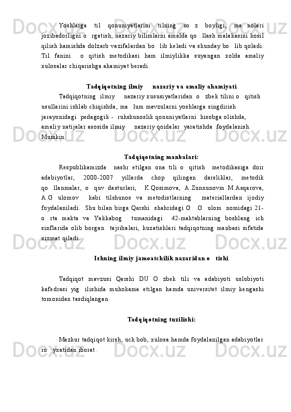 Y o s h l a r g a   t i l   q o n u n i y a t l a r i n i   t i l n i n g   s o z   b o y l i g i ,   m a n o l a r i 
j o z i b a d o r l i g n i   o r g a t i s h ,   n a z a r i y   b i l i m l a r n i   a m a l d a   q o l l a s h   m a l a k a s i n i   h o s i l	
 
q i l i s h   h a m i s h d a   d o l z a r b   v a z i f a l a r d a n   b o l i b   k e l a d i   v a   s h u n d a y   b o l i b   q o l a d i .	
 
T i l   f a n i n i     o q i t i s h   m e t o d i k a s i   h a m   i l m i y l i k k a   s u y a n g a n   x o l d a   a m a l i y	

x u l o s a l a r   c h i q a r i s h g a   a h a m i y a t   b e r a d i .  
T a d q i q o t n i n g   i l m i y     n a z a r i y   v a   a m a l i y   a h a m i y a t i  	

T a d q i q o t n i n g     i l m i y     n a z a r i y   x u s u s i y a t l a r i d a n     o z b e k   t i l i n i   o q i t i s h  	
  
u s u l l a r i n i   i s h l a b   c h i q i s h d a ,   m a l u m   m a v z u l a r n i   y o s h l a r g a   s i n g d i r i s h  	

j a r a y o n i d a g i     p e d a g o g i k   -     r u h s h u n o s l i k   q o n u n i y a t l a r n i     h i s o b g a   o l i s h d a ,  
a m a l i y   n a t i j a l a r   a s o s i d a   i l m i y     n a z a r i y   q o i d a l a r     y a r a t i s h d a     f o y d a l a n i s h .  

M u m k i n .  
T a d q i q o t n i n g   m a n b a l a r i :
R e s p u b l i k a m i z d a     n a s h r   e t i l g a n   o n a   t i l i   o q i t i s h     m e t o d i k a s i g a   d o i r	

a d a b i y o t l a r ,   2 0 0 0 - 2 0 0 7   y i l l a r d a   c h o p   q i l i n g a n   d a r s l i k l a r ,   m e t o d i k
q o l l a n m a l a r ,   o q u v   d a s t u r l a r i ,     K . Q o s i m o v a ,   A . Z u n n u n o v m   M . A s q a r o v a ,	
 
A . G u l o m o v     k a b i   t i l s h u n o s   v a   m e t o d i s t l a r n i n g     m a t e r i a l l a r d a n   i j o d i y

f o y d a l a n i l a d i .     S h u   b i l a n   b i r g a   Q a r s h i     s h a h r i d a g i   G . G u l o m     n o m i d a g i   2 1 -	
 
o r t a   m a k t a   v a   Y a k k a b o g   t u m a n i d a g i     4 2 - m a k t a b l a r n i n g   b o s h l a n g i c h	
  
s i n f l a r i d a   o l i b   b o r g a n     t a j r i b a l a r i ,   k u z a t i s h l a r i   t a d q i q o t n i n g   m a n b a s i   s i f a t i d a
x i z m a t   q i l a d i .  
I s h n i n g   i l m i y   j a m o a t c h i l i k   n a z a r i d a n   o t i s h i  	

T a d q i q o t   m a v z u s i   Q a r s h i   D U   O z b e k   t i l i   v a   a d a b i y o t i   u s l u b i y o t i	

k a f e d r a s i   y i g i l i s h i d a   m u h o k a m a   e t i l g a n   h a m d a   u n i v e r s i t e t   i l m i y   k e n g a s h i	

t o m o n i d a n   t a s d i q l a n g a n .
T a d q i q o t n i n g   t u z i l i s h i :
M a z k u r   t a d q i q o t   k i r s h ,   u c h   b o b ,   x u l o s a   h a m d a   f o y d a l a n i l g a n   a d a b i y o t l a r
r o y x a t i d a n   i b o r a t .  	
 
