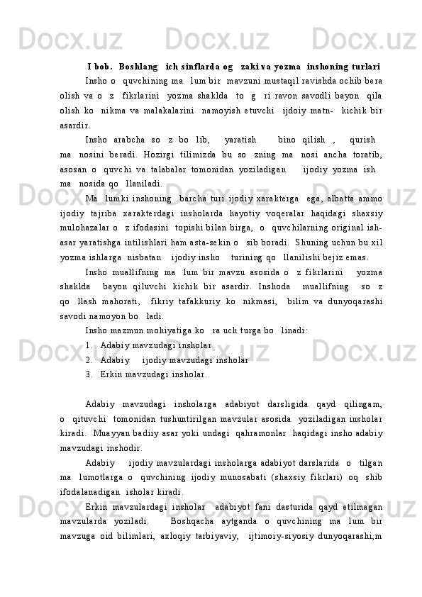 I   b o b .     B o s h l a n g i c h   s i n f l a r d a   o g z a k i   v a   y o z m a     i n s h o n i n g   t u r l a r i 
I n s h o   o q u v c h i n i n g   m a l u m   b i r     m a v z u n i   m u s t a q i l   r a v i s h d a   o c h i b   b e r a	
 
o l i s h   v a   o z     f i k r l a r i n i     y o z m a   s h a k l d a     t o g r i   r a v o n   s a v o d l i   b a y o n     q i l a	
  
o l i s h   k o n i k m a   v a   m a l a k a l a r i n i     n a m o y i s h   e t u v c h i     i j d o i y   m a t n -     k i c h i k   b i r	

a s a r d i r .  
I n s h o   a r a b c h a   s o z   b o l i b ,   y a r a t i s h   b i n o   q i l i s h ,   q u r i s h	
       
m a n o s i n i   b e r a d i .   H o z i r g i   t i l i m i z d a   b u   s o z n i n g   m a n o s i   a n c h a   t o r a t i b ,	
  
a s o s a n   o q u v c h i   v a   t a l a b a l a r   t o m o n i d a n   y o z i l a d i g a n     i j o d i y   y o z m a   i s h	
  
m a n o s i d a   q o l l a n i l a d i .  	
 
M a l u m k i   i n s h o n i n g     b a r c h a   t u r i   i j o d i y   x a r a k t e r g a     e g a ,   a l b a t t a   a m m o	

i j o d i y   t a j r i b a   x a r a k t e r d a g i   i n s h o l a r d a   h a y o t i y   v o q e r a l a r   h a q i d a g i   s h a x s i y
m u l o h a z a l a r   o z   i f o d a s i n i     t o p i s h i   b i l a n   b i r g a ,     o q u v c h i l a r n i n g   o r i g i n a l   i s h -	
 
a s a r   y a r a t i s h g a   i n t i l i s h l a r i   h a m   a s t a - s e k i n   o s i b   b o r a d i .     S h u n i n g   u c h u n   b u   x i l	

y o z m a   i s h l a r g a     n i s b a t a n   i j o d i y   i n s h o   t u r i n i n g   q o l l a n i l i s h i   b e j i z   e m a s .	
  
I n s h o   m u a l l i f n i n g   m a l u m   b i r   m a v z u   a s o s i d a   o z   f i k r l a r i n i       y o z m a	
 
s h a k l d a     b a y o n   q i l u v c h i   k i c h i k   b i r   a s a r d i r .   I n s h o d a     m u a l l i f n i n g     s o z	

q o l l a s h   m a h o r a t i ,     f i k r i y   t a f a k k u r i y   k o n i k m a s i ,     b i l i m   v a   d u n y o q a r a s h i	
 
s a v o d i   n a m o y o n   b o l a d i .  	

I n s h o   m a z m u n   m o h i y a t i g a   k o r a   u c h   t u r g a   b o l i n a d i :	
 
1 . A d a b i y   m a v z u d a g i   i n s h o l a r
2 . A d a b i y     i j o d i y   m a v z u d a g i   i n s h o l a r	

3 . E r k i n   m a v z u d a g i   i n s h o l a r .
A d a b i y   m a v z u d a g i   i n s h o l a r g a   a d a b i y o t   d a r s l i g i d a   q a y d   q i l i n g a m ,
o q i t u v c h i     t o m o n i d a n   t u s h u n t i r i l g a n   m a v z u l a r   a s o s i d a     y o z i l a d i g a n   i n s h o l a r	

k i r a d i .     M u a y y a n   b a d i i y   a s a r   y o k i   u n d a g i     q a h r a m o n l a r     h a q i d a g i   i n s h o   a d a b i y
m a v z u d a g i   i n s h o d i r .  
A d a b i y     i j o d i y   m a v z u l a r d a g i   i n s h o l a r g a   a d a b i y o t   d a r s l a r i d a     o t i l g a n	
 
m a l u m o t l a r g a   o q u v c h i n i n g   i j o d i y   m u n o s a b a t i   ( s h a x s i y   f i k r l a r i )   o q s h i b	
  
i f o d a l a n a d i g a n     i s h o l a r   k i r a d i .  
E r k i n   m a v z u l a r d a g i   i n s h o l a r     a d a b i y o t   f a n i   d a s t u r i d a   q a y d   e t i l m a g a n
m a v z u l a r d a   y o z i l a d i .       B o s h q a c h a   a y t g a n d a   o q u v c h i n i n g   m a l u m   b i r	
 
m a v z u g a   o i d   b i l i m l a r i ,   a x l o q i y   t a r b i y a v i y ,     i j t i m o i y - s i y o s i y   d u n y o q a r a s h i , m 