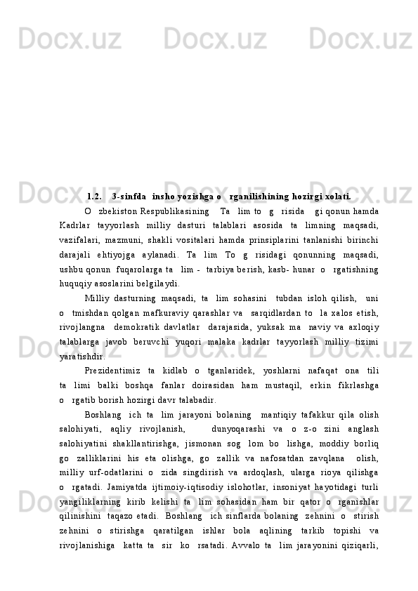 1 . 2 . 3 - s i n f d a     i n s h o   y o z i s h g a   o r g a n i l i s h i n i n g   h o z i r g i   x o l a t i .    
O z b e k i s t o n   R e s p u b l i k a s i n i n g   T a l i m   t o g r i s i d a   g i   q o n u n   h a m d a	
     
K a d r l a r   t a y y o r l a s h   m i l l i y   d a s t u r i   t a l a b l a r i   a s o s i d a   t a l i m n i n g   m a q s a d i ,	

v a z i f a l a r i ,   m a z m u n i ,   s h a k l i   v o s i t a l a r i   h a m d a   p r i n s i p l a r i n i   t a n l a n i s h i   b i r i n c h i
d a r a j a l i   e h t i y o j g a   a y l a n a d i .   T a l i m   T o g r i s i d a g i   q o n u n n i n g   m a q s a d i ,	
  
u s h b u   q o n u n     f u q a r o l a r g a   t a l i m   -     t a r b i y a   b e r i s h ,   k a s b -   h u n a r     o r g a t i s h n i n g	
 
h u q u q i y   a s o s l a r i n i   b e l g i l a y d i .    
M i l l i y   d a s t u r n i n g   m a q s a d i ,   t a l i m   s o h a s i n i     t u b d a n   i s l o h   q i l i s h ,     u n i	

o t m i s h d a n   q o l g a n   m a f k u r a v i y   q a r a s h l a r   v a     s a r q i d l a r d a n   t o l a   x a l o s   e t i s h ,	
 
r i v o j l a n g n a     d e m o k r a t i k   d a v l a t l a r     d a r a j a s i d a ,   y u k s a k   m a n a v i y   v a   a x l o q i y	

t a l a b l a r g a   j a v o b   b e r u v c h i   y u q o r i   m a l a k a   k a d r l a r   t a y y o r l a s h   m i l l i y   t i z i m i
y a r a t i s h d i r .  
P r e z i d e n t i m i z   t a k i d l a b   o t g a n l a r i d e k ,   y o s h l a r n i   n a f a q a t   o n a   t i l i	
 
t a l i m i   b a l k i   b o s h q a   f a n l a r   d o i r a s i d a n   h a m   m u s t a q i l ,   e r k i n   f i k r l a s h g a	

o r g a t i b   b o r i s h   h o z i r g i   d a v r   t a l a b a d i r .

B o s h l a n g i c h   t a l i m   j a r a y o n i   b o l a n i n g     m a n t i q i y   t a f a k k u r   q i l a   o l i s h	
 
s a l o h i y a t i ,   a q l i y   r i v o j l a n i s h ,       d u n y o q a r a s h i   v a   o z - o z i n i   a n g l a s h	
 
s a l o h i y a t i n i   s h a k l l a n t i r i s h g a ,   j i s m o n a n   s o g l o m   b o l i s h g a ,   m o d d i y   b o r l i q	
 
g o z a l l i k l a r i n i   h i s   e t a   o l i s h g a ,   g o z a l l i k   v a   n a f o s a t d a n   z a v q l a n a     o l i s h ,	
 
m i l l i y   u r f - o d a t l a r i n i   o z i d a   s i n g d i r i s h   v a   a r d o q l a s h ,   u l a r g a   r i o y a   q i l i s h g a	

o r g a t a d i .   J a m i y a t d a   i j t i m o i y - i q t i s o d i y   i s l o h o t l a r ,   i n s o n i y a t   h a y o t i d a g i   t u r l i	

y a n g i l i k l a r n i n g   k i r i b   k e l i s h i   t a l i m   s o h a s i d a n   h a m   b i r   q a t o r   o r g a n i s h l a r	
 
q i l i n i s h i n i     t a q a z o   e t a d i .     B o s h l a n g i c h   s i n f l a r d a   b o l a n i n g     z e h n i n i     o s t i r i s h	
 
z e h n i n i   o s t i r i s h g a   q a r a t i l g a n   i s h l a r   b o l a   a q l i n i n g   t a r k i b   t o p i s h i   v a	

r i v o j l a n i s h i g a     k a t t a   t a s i r     k o r s a t a d i .   A v v a l o   t a l i m   j a r a y o n i n i   q i z i q a r l i ,	
   
