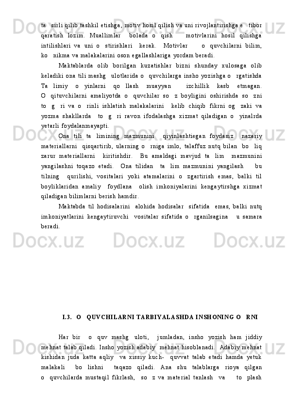 t a s i r l i   q i l i b   t a s h k i l   e t i s h g a ,   m o t i v   h o s i l   q i l i s h   v a   u n i   r i v o j l a n t i r i s h g a   e t i b o r 
q a r a t i s h   l o z i m .   M u a l l i m l a r     b o l a d a   o q i s h       m o t i v l a r i n i   h o s i l   q i l i s h g a	

i n t i l i s h l a r i   v a   u n i   o s t i r i s h l a r i     k e r a k .     M o t i v l a r         o q u v c h i l a r n i   b i l i m ,	
 
k o n i k m a   v a   m a l a k a l a r i n i   o s o n   e g a l l a s h l a r i g a   y o r d a m   b e r a d i .  	

M a k t a b l a r d a   o l i b   b o r i l g a n   k u z a t i s h l a r   b i z n i   s h u n d a y   x u l o s a g a   o l i b
k e l a d i k i   o n a   t i l i   m a s h g u l o t l a r i d a   o q u v c h i l a r g a   i n s h o   y o z i s h g a   o r g a t i s h d a	
  
T a l i m i y   o y i n l a r n i   q o l l a s h   m u a y y a n     i z c h i l l i k   k a s b   e t m a g a n .	
  
O q i t u v c h i l a r n i   a m a l i y o t d a   o q u v c h i l a r   s o z   b o y l i g i n i   o s h i r i s h d a   s o z n i
   
t o g r i   v a   o r i n l i   i s h l a t i s h   m a l a k a l a r i n i     k e l i b   c h i q i b   f i k r n i   o g z a k i   v a
   
y o z m a   s h a k l l a r d a     t o g r i   r a v o n   i f o d a l a s h g a   x i z m a t   q i l a d i g a n   o y i n a l r d a	
  
y e t a r l i   f o y d a l a n m a y a p t i .  
O n a   t i l i   t a l i m i n i n g   m a z m u n i n i     q i y i n l a s h t i e g a n   f o y d a s i z     n a z a r i y	

m a t e r i a l l a r n i     q i s q a r t i r i b ,   u l a r n i n g   o r n i g a   i m l o ,   t a l a f f u z   n u t q   b i l a n     b o l i q	
 
z a r u r   m a t e r i a l l a r n i     k i r i t i s h d i r .     B u   a m a l d a g i   m a v j u d   t a l i m     m a z m u n i n i	

y a n g i l a s h n i   t o q a z o   e t a d i .     O n a   t i l i d a n     t a l i m   m a z m u n i n i   y a n g i l a s h     b u	
 
t i l n i n g     q u r i l i s h i ,   v o s i t a l a r i   y o k i   a t a m a l a r i n i   o z g a r t i r i s h   e m a s ,   b a l k i   t i l	

b o y l i k l a r i d a n   a m a l i y     f o y d l a n a     o l i s h   i m k o n i y a l a r i n i   k e n g a y t i r s h g a   x i z m a t
q i l a d i g a n   b i l i m l a r n i   b e r i s h   h a m d i r .  
M a k t a b d a   t i l   h o d i s a l a r i n i     a l o h i d a   h o d i s a l a r     s i f a t i d a     e m a s ,   b a l k i   n u t q
i m k o n i y a t l a r i n i   k e n g a y t i r u v c h i     v o s i t a l a r   s i f a t i d a   o r g a n i l s a g i n a       u   s a m a r a	

b e r a d i .  
I . 3 .     O Q U V C H I L A R N I   T A R B I Y A L A S H D A   I N S H O N I N G   O R N I	
 
H a r   b i r     o q u v   m a s h g u l o t i ,     j u m l a d a n ,   i n s h o   y o z i s h   h a m   j i d d i y	
 
m e h n a t   t a l a b   q i l a d i .   I n s h o   y o z i s h   a d a b i y     m e h n a t   h i s o b l a n a d i .     A d a b i y   m e h n a t
k i s h i d a n   j u d a   k a t t a   a q l i y     v a   x i s s i y   k u c h -     q u v v a t   t a l a b   e t a d i   h a m d a   y e t u k
m a l a k a l i     b o l i s h n i     t a q a z o   q i l a d i .   A n a   s h u   t a l a b l a r g a   r i o y a   q i l g a n	

o q u v c h i l a r d a   m u s t a q i l   f i k r l a s h ,     s o z   v a   m a t e r i a l   t a n l a s h     v a         t o p l a s h	
   