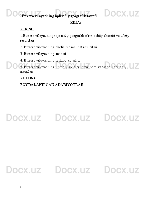 “ Buxoro viloyatining iqdisodiy geografik tavsifi ”
REJA:
KIRISH
1.Buxoro viloyatining iqdisodiy geografik o`rni, tabiiy sharoiti va tabiiy 
resurslari
2. Buxoro viloyatining aholisi va mehnat resurslari
3. Buxoro viloyatining sanoati
4. Buxoro viloyatining qishloq xo`jaligi
5. Buxoro viloyatining ijtimoiy sohalari, transporti va tashqi iqdisodiy 
aloqalari
XULOSA
FOYDALANILGAN ADABIYOTLAR
1 