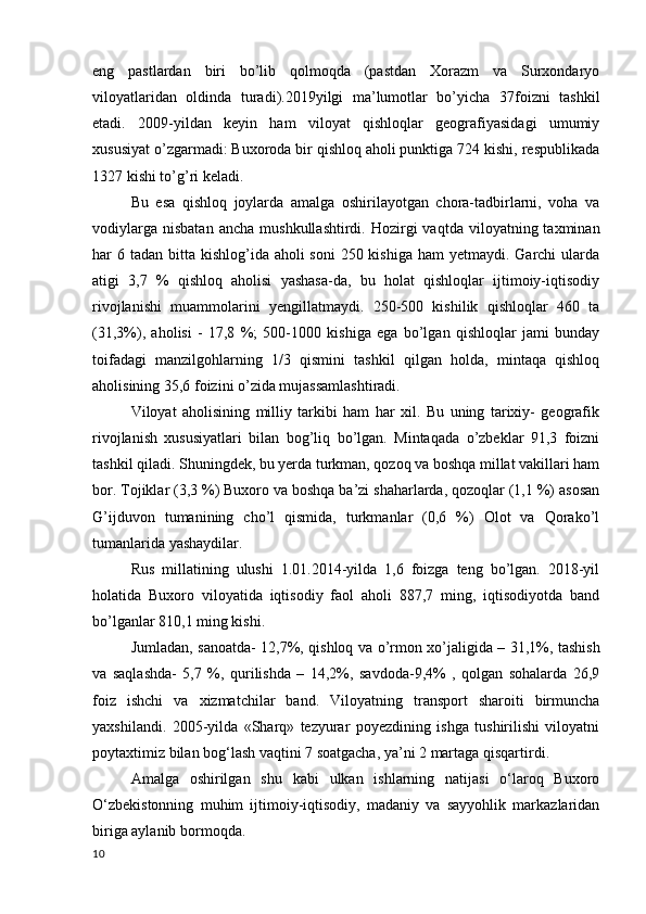 eng   pastlardan   biri   bo’lib   qolmoqda   (pastdan   Xorazm   va   Surxondaryo
viloyatlaridan   oldinda   turadi).2019yilgi   ma’lumotlar   bo’yicha   37foizni   tashkil
etadi.   2009-yildan   keyin   ham   viloyat   qishloqlar   geografiyasidagi   umumiy
xususiyat o’zgarmadi: Buxoroda bir qishloq aholi punktiga 724 kishi, respublikada
1327 kishi to’g’ri keladi. 
Bu   esa   qishloq   joylarda   amalga   oshirilayotgan   chora-tadbirlarni,   voha   va
vodiylarga   nisbatan  ancha   mushkullashtirdi.  Hozirgi   vaqtda  viloyatning  taxminan
har  6 tadan bitta kishlog’ida aholi  soni  250 kishiga  ham  yetmaydi. Garchi  ularda
atigi   3,7   %   qishloq   aholisi   yashasa-da,   bu   holat   qishloqlar   ijtimoiy-iqtisodiy
rivojlanishi   muammolarini   yengillatmaydi.   250-500   kishilik   qishloqlar   460   ta
(31,3%),   aholisi   -   17,8   %;   500-1000   kishiga   ega   bo’lgan   qishloqlar   jami   bunday
toifadagi   manzilgohlarning   1/3   qismini   tashkil   qilgan   holda,   mintaqa   qishloq
aholisining 35,6 foizini o’zida mujassamlashtiradi. 
Viloyat   aholisining   milliy   tarkibi   ham   har   xil.   Bu   uning   tarixiy-   geografik
rivojlanish   xususiyatlari   bilan   bog’liq   bo’lgan.   Mintaqada   o’zbeklar   91,3   foizni
tashkil qiladi. Shuningdek, bu yerda turkman, qozoq va boshqa millat vakillari ham
bor. Tojiklar (3,3 %) Buxoro va boshqa ba’zi shaharlarda, qozoqlar (1,1 %) asosan
G’ijduvon   tumanining   cho’l   qismida,   turkmanlar   (0,6   %)   Olot   va   Qorako’l
tumanlarida yashaydilar. 
Rus   millatining   ulushi   1.01.2014-yilda   1,6   foizga   teng   bo’lgan.   2018-yil
holatida   Buxoro   viloyatida   iqtisodiy   faol   aholi   887,7   ming,   iqtisodiyotda   band
bo’lganlar 810,1 ming kishi. 
Jumladan, sanoatda- 12,7%, qishloq va o’rmon xo’jaligida – 31,1%, tashish
va   saqlashda-   5,7   %,   qurilishda   –   14,2%,   savdoda-9,4%   ,   qolgan   sohalarda   26,9
foiz   ishchi   va   xizmatchilar   band.   Viloyatning   transport   sharoiti   birmuncha
yaxshilandi.   2005-yilda   «Sharq»   tezyurar   poyezdining   ishga   tushirilishi   viloyatni
poytaxtimiz bilan bog‘lash vaqtini 7 soatgacha, ya’ni 2 martaga qisqartirdi. 
Amalga   oshirilgan   shu   kabi   ulkan   ishlarning   natijasi   o‘laroq   Buxoro
O‘zbekistonning   muhim   ijtimoiy-iqtisodiy,   madaniy   va   sayyohlik   markazlaridan
biriga aylanib bormoqda. 
10 