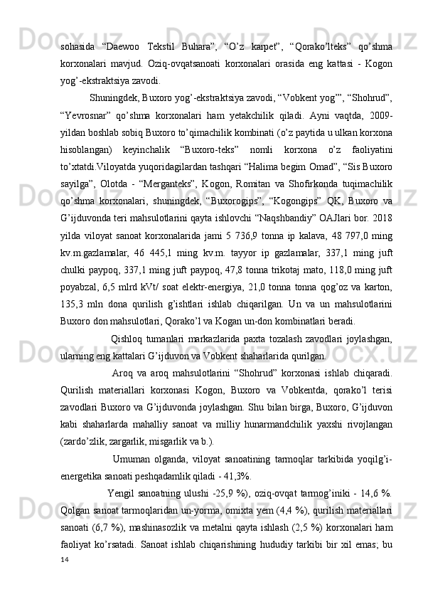sohasida   “Daewoo   Tekstil   Buhara”,   “O’z   karpet”,   “Qorako’lteks”   qo’shma
korxonalari   mavjud.   Oziq-ovqatsanoati   korxonalari   orasida   eng   kattasi   -   Kogon
yog’-ekstraktsiya zavodi. 
           Shuningdek, Buxoro yog’-ekstraktsiya zavodi, “Vobkent yog’”, “Shohrud”,
“Yevrosnar”   qo’shma   korxonalari   ham   yetakchilik   qiladi.   Ayni   vaqtda,   2009-
yildan boshlab sobiq Buxoro to’qimachilik kombinati (o’z paytida u ulkan korxona
hisoblangan)   keyinchalik   “Buxoro-teks”   nomli   korxona   o’z   faoliyatini
to’xtatdi.Viloyatda yuqoridagilardan tashqari “Halima begim Omad”, “Sis Buxoro
sayilga”,   Olotda   -   “Merganteks”,   Kogon,   Romitan   va   Shofirkonda   tuqimachilik
qo’shma   korxonalari,   shuningdek,   “Buxorogips”,   “Kogongips”   QK,   Buxoro   va
G’ijduvonda teri mahsulotlarini qayta ishlovchi “Naqshbandiy” OAJlari bor. 2018
yilda   viloyat   sanoat   korxonalarida   jami   5   736,9   tonna   ip   kalava,   48   797,0   ming
kv.m.gazlamalar,   46   445,1   ming   kv.m.   tayyor   ip   gazlamalar,   337,1   ming   juft
chulki paypoq, 337,1 ming juft paypoq, 47,8 tonna trikotaj mato, 118,0 ming juft
poyabzal,   6,5  mlrd  kVt/   soat   elektr-energiya,  21,0   tonna   tonna   qog’oz  va   karton,
135,3   mln   dona   qurilish   g’ishtlari   ishlab   chiqarilgan.   Un   va   un   mahsulotlarini
Buxoro don mahsulotlari, Qorako’l va Kogan un-don kombinatlari beradi. 
                          Qishloq   tumanlari   markazlarida   paxta   tozalash   zavodlari   joylashgan,
ularning eng kattalari G’ijduvon va Vobkent shaharlarida qurilgan. 
                        Aroq   va   aroq   mahsulotlarini   “Shohrud”   korxonasi   ishlab   chiqaradi.
Qurilish   materiallari   korxonasi   Kogon,   Buxoro   va   Vobkentda,   qorako’l   terisi
zavodlari Buxoro va G’ijduvonda joylashgan. Shu bilan birga, Buxoro, G’ijduvon
kabi   shaharlarda   mahalliy   sanoat   va   milliy   hunarmandchilik   yaxshi   rivojlangan
(zardo’zlik, zargarlik, misgarlik va b.). 
                        Umuman   olganda,   viloyat   sanoatining   tarmoqlar   tarkibida   yoqilg’i-
energetika sanoati peshqadamlik qiladi - 41,3%. 
                          Yengil   sanoatning   ulushi   -25,9   %),   oziq-ovqat   tarmog’iniki   -   14,6   %.
Qolgan sanoat  tarmoqlaridan un-yorma, omixta yem (4,4 %), qurilish materiallari
sanoati   (6,7 %),  mashinasozlik  va  metalni   qayta ishlash   (2,5  %)   korxonalari  ham
faoliyat   ko’rsatadi.   Sanoat   ishlab   chiqarishining   hududiy   tarkibi   bir   xil   emas;   bu
14 
