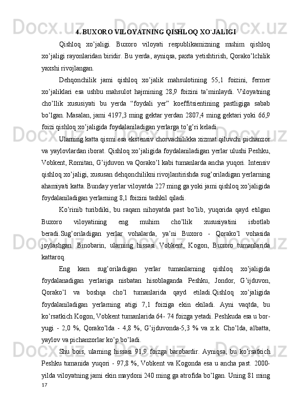 4. BUXORO VILOYATNING QISHLOQ XO`JALIGI
Qishloq   xo’jaligi.   Buxoro   viloyati   respublikamizning   muhim   qishloq
xo’jaligi rayonlaridan biridir. Bu yerda, ayniqsa, paxta yetishtirish, Qorako’lchilik
yaxshi rivojlangan. 
Dehqonchilik   jami   qishloq   xo’jalik   mahsulotining   55,1   foizini,   fermer
xo’jaliklari   esa   ushbu   mahsulot   hajmining   28,9   foizini   ta’minlaydi.   Viloyatning
cho’llik   xususiyati   bu   yerda   “foydali   yer”   koeffitsientining   pastligiga   sabab
bo’lgan. Masalan, jami 4197,3 ming gektar yerdan 2807,4 ming gektari yoki 66,9
foizi qishloq xo’jaligida foydalaniladigan yerlarga to’g’ri keladi. 
Ularning katta qismi esa ekstensiv chorvachilikka xizmat qiluvchi pichanzor
va yaylovlardan iborat. Qishloq xo’jaligida foydalaniladigan yerlar ulushi Peshku,
Vobkent, Romitan, G’ijduvon va Qorako’l kabi tumanlarda ancha yuqori. Intensiv
qishloq xo’jaligi, xususan dehqonchilikni rivojlantirishda sug’oriladigan yerlarning
ahamiyati katta. Bunday yerlar viloyatda 227 ming ga yoki jami qishloq xo’jaligida
foydalaniladigan yerlarning 8,1 foizini tashkil qiladi. 
Ko’rinib   turibdiki,   bu   raqam   nihoyatda   past   bo’lib,   yuqorida   qayd   etilgan
Buxoro   viloyatining   eng   muhim   cho’llik   xususiyatini   isbotlab
beradi.Sug’oriladigan   yerlar   vohalarda,   ya’ni   Buxoro   -   Qorako’l   vohasida
joylashgan.   Binobarin,   ularning   hissasi   Vobkent,   Kogon,   Buxoro   tumanlarida
kattaroq. 
Eng   kam   sug’oriladigan   yerlar   tumanlarning   qishloq   xo’jaligida
foydalanadigan   yerlariga   nisbatan   hisoblaganda   Peshku,   Jondor,   G’ijduvon,
Qorako’l   va   boshqa   cho’l   tumanlarida   qayd   etiladi.Qishloq   xo’jaligida
foydalaniladigan   yerlarning   atigi   7,1   foiziga   ekin   ekiladi.   Ayni   vaqtda,   bu
ko’rsatkich Kogon, Vobkent tumanlarida 64- 74 foizga yetadi. Peshkuda esa u bor-
yugi   -   2,0   %,   Qorako’lda   -   4,8   %,   G’ijduvonda-5,3   %   va   x.k.   Cho’lda,   albatta,
yaylov va pichanzorlar ko’p bo’ladi. 
Shu   bois,   ularning   hissasi   91,9   foizga   barobardir.   Ayniqsa,   bu   ko’rsatkich
Peshku  tumanida  yuqori   -  97,8  %,  Vobkent  va  Kogonda   esa  u  ancha   past.   2000-
yilda viloyatning jami ekin maydoni 240 ming ga atrofida bo’lgan. Uning 81 ming
17 