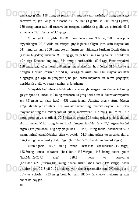 gektariga   g’alla,   120   ming   ga   paxta,   16   ming   ga   yem-   xashak,   7   ming   gektariga
sabzavot eqilgan. Bir yilda o’rtacha 330-350 ming t g’alla, 350-400 ming t paxta,
150 ming tonna turli xil sabzavotlar olingan; hosildorlik g’alla yetishtirishda 40,3
s, paxtada 27,3 s/ga ni tashkil qilgan. 
Shuningdek,   bir   yilda   180-190   ming   dona   qorako’l   terisi,   2200   tonna   pilla
tayyorlangan.   2013-yilda   esa   vaziyat   quyidagicha   bo’lgan:   jami   ekin   maydonlari
241 ming ga, uning 200 ming gektari fermer xo’jaliklariga berilgan. Donli ekinlar
(asosan   bug’doy)   maydoni   93   ming   ga,   yalpi   hosil   628   ming   tonna,   hosildorlik
60,4 s/ga. Shundan bug’doy -  554 ming t, hosildorlik -  60,5 s/ga. Paxta maydoni
110   ming   ga,   yalpi   hosil   350   ming   tonna   atrofida,   hosildorlik   31,5   s/ga   teng
bo’lgan.   Demak,   ko’rinib   turibdiki,   So’nggi   yillarda   jami   ekin   maydonlari   kam
o’zgargan,   g’allaga   ko’proq   yer   ajratilgan,   paxta   maydoni   esa   biroz   qisqargan;
hosildorlik g’alla va paxta yetishtirishda oshgan. 
Viloyatda   kartoshka   yetishtirish   uncha   rivojlanmagan.   Bu   ekinga   4,2   ming
ga yer ajratilib, undan 142 ming tonnadan ko’proq hosil olinadi. Sabzavot maydoni
esa   7,8   ming   ga,   yalpi   hosil   -   438   ming   tonna.   Ularning   asosiy   qismi   dehqon
xo’jaliklarida  yetishtiriladi.  Yem-xashak  ekinlarining  umumiy  maydoni   jami   ekin
maydonlarining   9,8   foizini   tashkil   qiladi,   mevazorlar   11,7   ming   ga,   uzum   -   9,7
ming gektarda yetishtiriladi. 2018-yilda viloyatda 80,3 ming gektarga donli ekinlar
ekilib,   undan   552,3   ming   tonna   hosil   olingan;   hosildorlik   –   57,1   s/gani   tashkil
etgan   (shu   jumladan,   bug’doy   yalpi   hosil   –   453,2   ming   tonna,   hosildorlik   57,2
s/gani tashkil etgan).Mazkur yilda viloyatda 104,5 ming gektar yerga paxta ekilib,
296,4 ming tonna hosil yetishtirilgan (hosildorlik 28,3tsentnerni tashkil etgan).
Shuningdek,   209,4   ming   tonna   kartoshka   (hosildorlik-243,1ts/ga),
688,8ming   tonna   sabzavot   (hosildorlik-257,9ts/ga),   148,3ming   tonna   poliz
(hosildorlik-229,1   s/ga),   280,3   meva   va   rezavorlar
(hosildorlik-230,2ts/ga),188,1ming   tonna   uzum   (hosildorlik-196,3ts/ga)   hosili
yetishtirilgan. 2013-yil 01.01. holatiga yirik shoxli qoramollar soni 992 ming bosh,
qo’y   va   echkilar   1703   ming   bosh   bo’lgan.   2000-yilda   chorva   mollarining   soni
ancha ko’paygan. 
18 