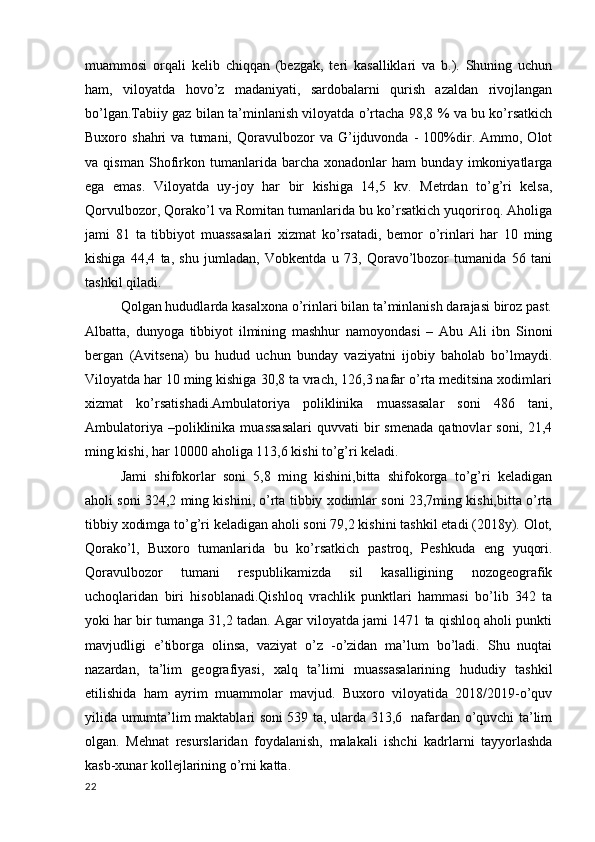 muammosi   orqali   kelib   chiqqan   (bezgak,   teri   kasalliklari   va   b.).   Shuning   uchun
ham,   viloyatda   hovo’z   madaniyati,   sardobalarni   qurish   azaldan   rivojlangan
bo’lgan.Tabiiy gaz bilan ta’minlanish viloyatda o’rtacha 98,8 % va bu ko’rsatkich
Buxoro  shahri   va   tumani,   Qoravulbozor   va   G’ijduvonda   -   100%dir.   Ammo,   Olot
va   qisman   Shofirkon   tumanlarida   barcha   xonadonlar   ham   bunday   imkoniyatlarga
ega   emas.   Viloyatda   uy-joy   har   bir   kishiga   14,5   kv.   Metrdan   to’g’ri   kelsa,
Qorvulbozor, Qorako’l va Romitan tumanlarida bu ko’rsatkich yuqoriroq. Aholiga
jami   81   ta   tibbiyot   muassasalari   xizmat   ko’rsatadi,   bemor   o’rinlari   har   10   ming
kishiga   44,4   ta,   shu   jumladan,   Vobkentda   u   73,   Qoravo’lbozor   tumanida   56   tani
tashkil qiladi. 
Qolgan hududlarda kasalxona o’rinlari bilan ta’minlanish darajasi biroz past.
Albatta,   dunyoga   tibbiyot   ilmining   mashhur   namoyondasi   –   Abu   Ali   ibn   Sinoni
bergan   (Avitsena)   bu   hudud   uchun   bunday   vaziyatni   ijobiy   baholab   bo’lmaydi.
Viloyatda har 10 ming kishiga 30,8 ta vrach, 126,3 nafar o’rta meditsina xodimlari
xizmat   ko’rsatishadi.Ambulatoriya   poliklinika   muassasalar   soni   486   tani,
Ambulatoriya  –poliklinika  muassasalari   quvvati   bir  smenada  qatnovlar   soni,  21,4
ming kishi, har 10000 aholiga 113,6 kishi to’g’ri keladi. 
Jami   shifokorlar   soni   5,8   ming   kishini,bitta   shifokorga   to’g’ri   keladigan
aholi soni 324,2 ming kishini, o’rta tibbiy xodimlar soni 23,7ming kishi,bitta o’rta
tibbiy xodimga to’g’ri keladigan aholi soni 79,2 kishini tashkil etadi (2018y). Olot,
Qorako’l,   Buxoro   tumanlarida   bu   ko’rsatkich   pastroq,   Peshkuda   eng   yuqori.
Qoravulbozor   tumani   respublikamizda   sil   kasalligining   nozogeografik
uchoqlaridan   biri   hisoblanadi.Qishloq   vrachlik   punktlari   hammasi   bo’lib   342   ta
yoki har bir tumanga 31,2 tadan. Agar viloyatda jami 1471 ta qishloq aholi punkti
mavjudligi   e’tiborga   olinsa,   vaziyat   o’z   -o’zidan   ma’lum   bo’ladi.   Shu   nuqtai
nazardan,   ta’lim   geografiyasi,   xalq   ta’limi   muassasalarining   hududiy   tashkil
etilishida   ham   ayrim   muammolar   mavjud.   Buxoro   viloyatida   2018/2019-o’quv
yilida umumta’lim maktablari soni 539 ta, ularda 313,6   nafardan o’quvchi ta’lim
olgan.   Mehnat   resurslaridan   foydalanish,   malakali   ishchi   kadrlarni   tayyorlashda
kasb-xunar kollejlarining o’rni katta. 
22 