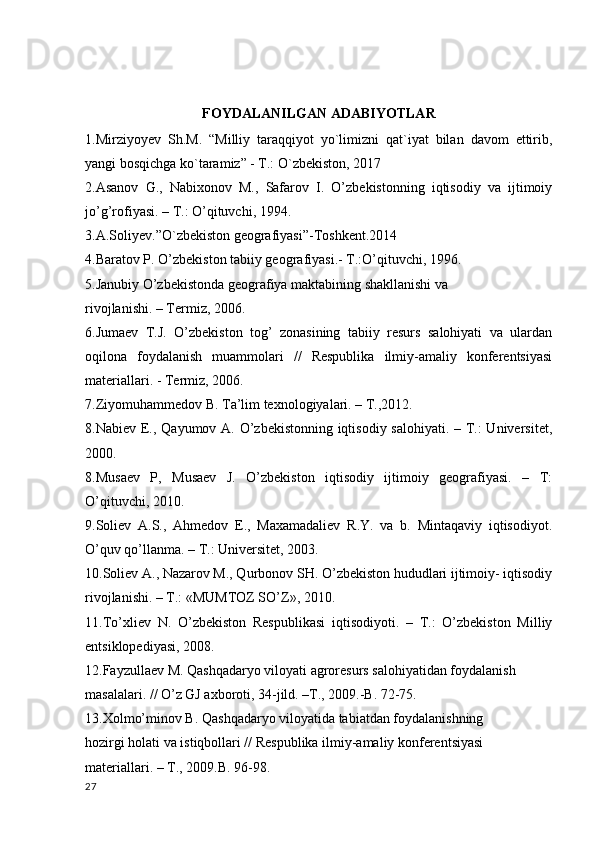 FOYDALANILGAN ADABIYOTLAR
1.Mirziyoyev   Sh.M.   “Milliy   taraqqiyot   yo`limizni   qat`iyat   bilan   davom   ettirib,
yangi bosqichga ko`taramiz” - T.: O`zbekiston, 2017
2.Asanov   G.,   Nabixonov   M.,   Safarov   I.   O’zbekistonning   iqtisodiy   va   ijtimoiy
jo’g’rofiyasi. – T.: O’qituvchi, 1994.
3.A.Soliyev.”O`zbekiston geografiyasi”-Toshkent.2014
4.Baratov P. O’zbekiston tabiiy geografiyasi.- T.:O’qituvchi, 1996.
5.Janubiy O’zbekistonda geografiya maktabining shakllanishi va
rivojlanishi. – Termiz, 2006.
6.Jumaev   T.J.   O’zbekiston   tog’   zonasining   tabiiy   resurs   salohiyati   va   ulardan
oqilona   foydalanish   muammolari   //   Respublika   ilmiy-amaliy   konferentsiyasi
materiallari. - Termiz, 2006.
7.Ziyomuhammedov B. Ta’lim texnologiyalari. – T.,2012.
8.Nabiev E., Qayumov A. O’zbekistonning iqtisodiy salohiyati. – T.:  Universitet,
2000.
8.Musaev   P,   Musaev   J.   O’zbekiston   iqtisodiy   ijtimoiy   geografiyasi.   –   T:
O’qituvchi, 2010.
9.Soliev   A.S.,   Ahmedov   E.,   Maxamadaliev   R.Y.   va   b.   Mintaqaviy   iqtisodiyot.
O’quv qo’llanma. – T.: Universitet, 2003.
10.Soliev A., Nazarov M., Qurbonov SH. O’zbekiston hududlari ijtimoiy- iqtisodiy
rivojlanishi. – T.: «MUMTOZ SO’Z», 2010.
11.To’xliev   N.   O’zbekiston   Respublikasi   iqtisodiyoti.   –   T.:   O’zbekiston   Milliy
entsiklopediyasi, 2008.
12.Fayzullaev M. Qashqadaryo viloyati agroresurs salohiyatidan foydalanish
masalalari. // O’z GJ axboroti, 34-jild. –T., 2009.-B. 72-75.
13.Xolmo’minov B. Qashqadaryo viloyatida tabiatdan foydalanishning
hozirgi holati va istiqbollari // Respublika ilmiy-amaliy konferentsiyasi
materiallari. – T., 2009.B. 96-98.
27 