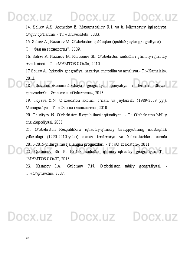 14.   Soliev   А.S,   Axmedov   E.   Maxamadaliev   R.I.   va   b.   Mintaqaviy   iqtisodiyot.
O`quv qo`llanma. - T.: «Universitet», 2003.
15. Soliev A., Nazarov M. O`zbekiston qishloqlari (qishlok joylar geografiyasi). —
T.: “Фан ва технология”, 2009.
16. Soliev А. Nazarov M. Kurbonov Sh. O`zbekiston xududlari ijtimoiy-iqtisodiy
rivojlanishi. - T.: «МУМТОЗ СОъЗ», 2010.
17 Soliev A. Iqtisodiy geografiya: nazariya, metodika va amaliyot.- T.:«Kamalak»,
2013.
18.   Sosialno-ekonomicheskaya   geografiya:   ponyatiya   i   termin.   Slovar-
spravochnik. - Smolensk: «Oykumena», 2013.
19.   Tojieva   Z.N.   O`zbekiston   axolisi:   o`sishi   va   joylanishi   (1989-2009   yy.).
Monografiya. - T.: «Фан ва технология», 2010.
20.   To`xliyev   N.   O`zbekiston   Respublikasi   iqtisodiyoti.   -   T.:   O`zbekiston   Milliy
ensiklopediyasi, 2008.
21.   O`zbekiston   Respublikasi   iqtisodiy-ijtimoiy   taraqqiyotining   mustaqillik
yillaridagi   (1990-2010-yillar)   asosiy   tendensiya   va   ko`rsatkichlari   xamda
2011-2015-yillarga mo`ljallangan prognozlari. - T.: «O`zbekiston», 2011.
22.   Qurbonov   Sh.   B.   Kichik   xududlar   ijtimoiy-iqtisodiy   geografiyasi.-T   .:
“МУМТОЗ СОъЗ”, 2013. 
23.   Xasanov   I.A.,   Gulomov   P.N.   O`zbekiston   tabiiy   geografiyasi.   -
T.:«O`qituvchi», 2007.
28 