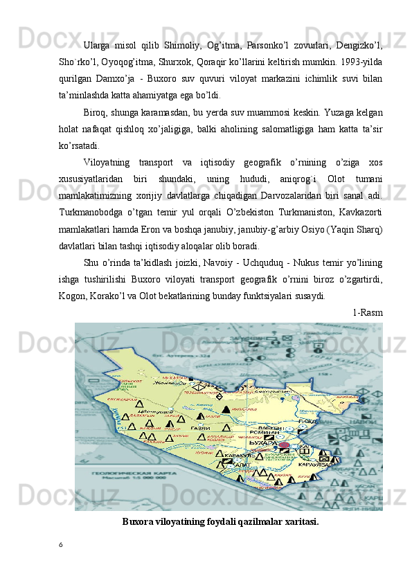 Ularga   misol   qilib   Shimoliy,   Og’itma,   Parsonko’l   zovurlari,   Dengizko’l,
Sho`rko’l, Oyoqog’itma, Shurxok, Qoraqir ko’llarini keltirish mumkin. 1993-yilda
qurilgan   Damxo’ja   -   Buxoro   suv   quvuri   viloyat   markazini   ichimlik   suvi   bilan
ta’minlashda katta ahamiyatga ega bo’ldi. 
Biroq, shunga karamasdan, bu yerda suv muammosi keskin. Yuzaga kelgan
holat   nafaqat   qishloq   xo’jaligiga,   balki   aholining   salomatligiga   ham   katta   ta’sir
ko’rsatadi. 
Viloyatning   transport   va   iqtisodiy   geografik   o’rnining   o’ziga   xos
xususiyatlaridan   biri   shundaki,   uning   hududi,   aniqrog`i   Olot   tumani
mamlakatimizning   xorijiy   davlatlarga   chiqadigan   Darvozalaridan   biri   sanal   adi.
Turkmanobodga   o’tgan   temir   yul   orqali   O’zbekiston   Turkmaniston,   Kavkazorti
mamlakatlari hamda Eron va boshqa janubiy, janubiy-g’arbiy Osiyo (Yaqin Sharq)
davlatlari bilan tashqi iqtisodiy aloqalar olib boradi. 
Shu   o’rinda   ta’kidlash   joizki,   Navoiy   -   Uchquduq   -   Nukus   temir   yo’lining
ishga   tushirilishi   Buxoro   viloyati   transport   geografik   o’rnini   biroz   o’zgartirdi,
Kogon, Korako’l va Olot bekatlarining bunday funktsiyalari susaydi.
1-Rasm
Buxora viloyatining foydali qazilmalar xaritasi.
6 