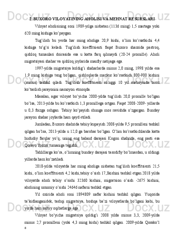 2. BUXORO VILOYATINING AHOLISI VA MEHNAT RESURSLARI
Viloyat aholisining soni  1989-yilga nisbatan (1136 ming) 1,5 martaga yoki
620 ming kishiga ko’paygan. 
Tug’ilish   bu   yerda   har   ming   aholiga   20,9   kishi,   o’lim   ko’rsatkichi   4,4
kishiga   to’g’ri   keladi.   Tug’ilish   koeffitsienti   faqat   Buxoro   shaxrida   pastroq,
qishloq   tumanlari   doirasida   esa   u   katta   farq   qilmaydi   (20-24   promille).   Aholi
migratsiyasi shahar va qishloq joylarida manfiy natijaga ega. 
1997-yilda   migratsiya   koldig’i   shaharlarda   minus   2,0  ming,   1998  yilda   esa
1,9   ming   kishiga   teng   bo’lgan,   qishloqlarda   mazkur   ko’rsatkich   800-900   kishini
(minus)   tashkil   qiladi.   Tug’ilish   koeffitsienti   so’nggi   10   yil   maboynida   biroz
ko’tarilish jarayonini namoyon etmoqda. 
Masalan,   agar   viloyat   bo’yicha   2000-yilda   tug’ilish   20,0   promille   bo’lgan
bo’lsa, 2013-yilda bu ko’rsatkich 1,3 promillega ortgan. Faqat 2008-2009- yillarda
u   0,3   foizga   oshgan.   Tabiiy   ko’payish   shunga   mos   ravishda   o’zgargan.   Bunday
jarayon shahar joylarda ham qayd etiladi. 
Jumladan, Buxoro shahrida tabiiy kupayish 2008-yilda 9,5 promilleni tashkil
qilgan bo’lsa, 2013-yilda u 12,0 ga barobar bo’lgan. O’lim ko’rsatkichlarida katta
hududiy   farqlar   yo’q;   uning   eng   baland   darajasi   Kogon   shahrida,   eng   pasti   esa
Qoravo’lbozor tumaniga tegishli. 
Tahlillarga ko’ra, o’limning bunday darajasi tasodifiy bo’lmasdan, u oldingi
yillarda ham ko’zatiladi. 
2018-yilda   viloyatda   har   ming   aholiga   nisbatan   tug’ilish   koeffitsienti   21,5
kishi, o’lim koeffitsienti 4,2 kishi,tabiiy o’sish 17,3kishini tashkil etgan.2018 yilda
viloyatda   aholi   tabiiy   o’sishi   32360   kishini,   migratsion   o’sish   -2675   kishini,
aholining umumiy o’sishi 24646 nafarni tashkil etgan. 
Yil   oxirida   aholi   soni   1894809   nafar   kishini   tashkil   qilgan.   Yuqorida
ta’kidlanganidek,   tashqi   migratsiya,   boshqa   ba’zi   viloyatlarda   bo’lgani   kabi,   bu
yerda ham salbiy oqibatlarga ega. 
Viloyat   bo’yicha   migratsiya   qoldig’i   2008   yilda   minus   3,3;   2009-yilda
minus   2,7   promilleni   (yoki   4,3   ming   kishi)   tashkil   qilgan.   2009-yilda   Qorako’l
8 