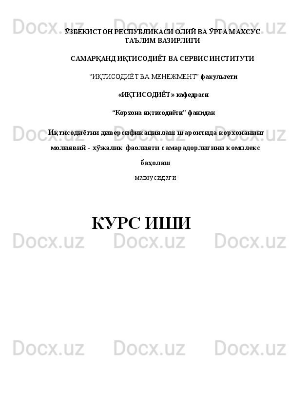 ЎЗБЕКИСТОН РЕСПУБЛИКАСИ ОЛИЙ ВА   ЎРТА МАХСУС  
ТАЪЛИМ ВАЗИРЛИГИ 
 
САМАРҚАНД ИҚТИСОДИЁТ ВА СЕРВИС ИНСТИТУТИ  
 
“ИҚТИСОДИЁТ ВА МЕНЕЖМЕНТ”  факультети  
 
«ИҚТИСОДИЁТ»   кафедраси  
 
“Корхона иқтисодиёти”   фанидан 
 
  Иқтисодиётни диверсификациялаш шароитида корхонанинг 
молиявий - хўжалик фаолияти самарадорлигини комплекс 
баҳолаш 
мавзусидаги 
  
КУРС ИШИ  
   
 
 
 
  
 
  