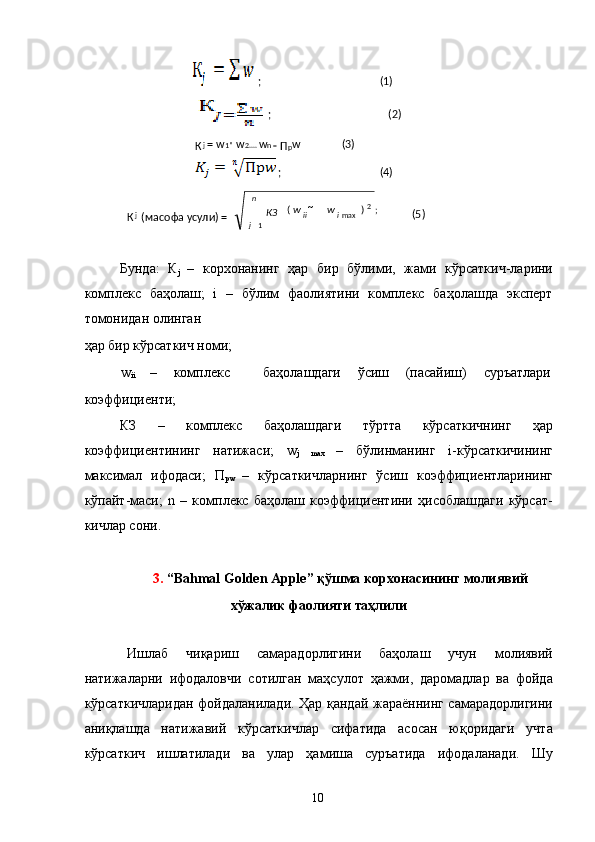  
Бунда:   К
j   –   корхонанинг   ҳар   бир   бўлими,   жами   кўрсаткич-ларини
комплекс   баҳолаш;   i   –   бўлим   фаолиятини   комплекс   баҳолашда   эксперт
томонидан олинган 
ҳар бир кўрсаткич номи;  
w
ii  –  комплекс    баҳолашдаги  ўсиш  (пасайиш)  суръатлари 
коэффициенти; 
КЗ   –   комплекс   баҳолашдаги   тўртта   кўрсаткичнинг   ҳар
коэффициентининг   натижаси;   w
j   max   –   бўлинманинг   i-кўрсаткичининг
максимал   ифодаси;   П
рw   –   кўрсаткичларнинг   ўсиш   коэффициентларининг
кўпайт-маси;   n   –   комплекс   баҳолаш   коэффициентини   ҳисоблашдаги   кўрсат-
кичлар сони. 
 
3.  “Bahmal Golden Apple” қўшма корхонасининг молиявий 
хўжалик фаолияти таҳлили  
 
Ишлаб   чиқариш   самарадорлигини   баҳолаш   учун   молиявий
натижаларни   ифодаловчи   сотилган   маҳсулот   ҳажми,   даромадлар   ва   фойда
кўрсаткичларидан фойдаланилади. Ҳар қандай жараённинг самарадорлигини
аниқлашда   натижавий   кўрсаткичлар   сифатида   асосан   юқоридаги   учта
кўрсаткич   ишлатилади   ва   улар   ҳамиша   суръатида   ифодаланади.   Шу
  10  ;                                (1)  
     ;                       ( 2)    
К j  =   w
1*   w
2 ....  w
n = 
П р w               (3)  
    ;                            (4)  
  
К j  
масофа усули) = ( ;)(
1 2
max

 n
j iii ww
КЗ
           (5)   