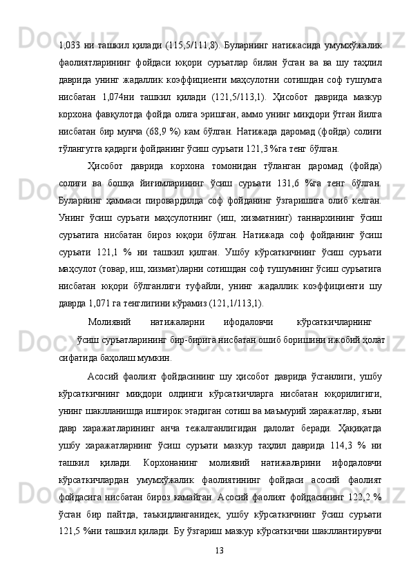 1,033   ни   ташкил   қилади   (115,5/111,8).   Буларнинг   натижасида   умумхўжалик
фаолиятларининг   фойдаси   юқори   суръатлар   билан   ўсган   ва   ва   шу   таҳлил
даврида   унинг   жадаллик   коэффициенти   маҳсулотни   сотишдан   соф   тушумга
нисбатан   1,074ни   ташкил   қилади   (121,5/113,1).   Ҳисобот   даврида   мазкур
корхона фавқулотда фойда олига эришган, аммо унинг миқдори ўтган йилга
нисбатан бир  мунча  (68,9 %) кам  бўлган.  Натижада даромад  (фойда)  солиғи
тўлангугга қадарги фойданинг ўсиш суръати 121,3 %га тенг бўлган. 
Ҳисобот   даврида   корхона   томонидан   тўланган   даромад   (фойда)
солиғи   ва   бошқа   йиғимларининг   ўсиш   суръати   131,6   %га   тенг   бўлган.
Буларнинг   ҳаммаси   пировардилда   соф   фойданинг   ўзгаришига   олиб   келган.
Унинг   ўсиш   суръати   маҳсулотнинг   (иш,   хизматнинг)   таннархининг   ўсиш
суръатига   нисбатан   бироз   юқори   бўлган.   Натижада   соф   фойданинг   ўсиш
суръати   121,1   %   ни   ташкил   қилган.   Ушбу   кўрсаткичнинг   ўсиш   суръати
маҳсулот (товар, иш, хизмат)ларни сотишдан соф тушумнинг ўсиш суръатига
нисбатан   юқори   бўлганлиги   туфайли,   унинг   жадаллик   коэффициенти   шу
даврда 1,071 га тенглигини кўрамиз (121,1/113,1). 
Молиявий  натижаларни  ифодаловчи  кўрсаткичларнинг 
ўсиш суръатларининг бир-бирига нисбатан ошиб боришини ижобий ҳолат 
сифатида баҳолаш мумкин. 
Асосий   фаолият   фойдасининг   шу   ҳисобот   даврида   ўсганлиги,   ушбу
кўрсаткичнинг   миқдори   олдинги   кўрсаткичларга   нисбатан   юқорилигиги,
унинг шаклланишда иштирок этадиган сотиш ва маъмурий харажатлар, яъни
давр   харажатларининг   анча   тежалганлигидан   далолат   беради.   Ҳақиқатда
ушбу   харажатларнинг   ўсиш   суръати   мазкур   таҳлил   даврида   114,3   %   ни
ташкил   қилади.   Корхонанинг   молиявий   натижаларини   ифодаловчи
кўрсаткичлардан   умумхўжалик   фаолиятининг   фойдаси   асосий   фаолият
фойдасига   нисбатан   бироз   камайган.   Асосий   фаолият   фойдасининг   122,2   %
ўсган   бир   пайтда,   таъкидланганидек,   ушбу   кўрсаткичнинг   ўсиш   суръати
121,5 %ни ташкил қилади. Бу ўзгариш мазкур кўрсаткични  шакллантирувчи
  13