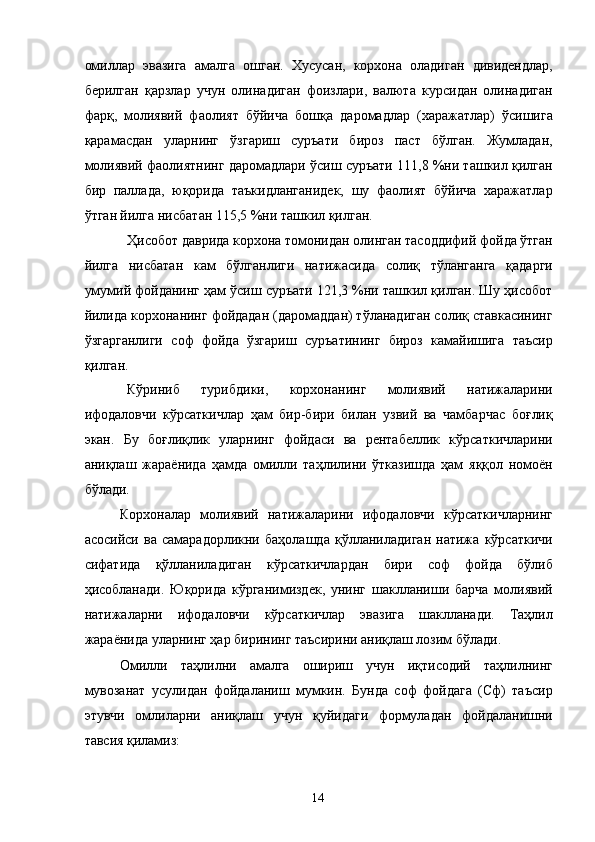 омиллар   эвазига   амалга   ошган.   Хусусан,   корхона   оладиган   дивидендлар,
берилган   қарзлар   учун   олинадиган   фоизлари,   валюта   курсидан   олинадиган
фарқ,   молиявий   фаолият   бўйича   бошқа   даромадлар   (харажатлар)   ўсишига
қарамасдан   уларнинг   ўзгариш   суръати   бироз   паст   бўлган.   Жумладан,
молиявий фаолиятнинг даромадлари ўсиш суръати 111,8 %ни ташкил қилган
бир   паллада,   юқорида   таъкидланганидек,   шу   фаолият   бўйича   харажатлар
ўтган йилга нисбатан 115,5 %ни ташкил қилган.  
Ҳисобот даврида корхона томонидан олинган тасоддифий фойда ўтган
йилга   нисбатан   кам   бўлганлиги   натижасида   солиқ   тўланганга   қадарги
умумий фойданинг ҳам ўсиш суръати 121,3 %ни ташкил қилган. Шу ҳисобот
йилида корхонанинг фойдадан (даромаддан) тўланадиган солиқ ставкасининг
ўзгарганлиги   соф   фойда   ўзгариш   суръатининг   бироз   камайишига   таъсир
қилган. 
Кўриниб   турибдики,   корхонанинг   молиявий   натижаларини
ифодаловчи   кўрсаткичлар   ҳам   бир-бири   билан   узвий   ва   чамбарчас   боғлиқ
экан.   Бу   боғлиқлик   уларнинг   фойдаси   ва   рентабеллик   кўрсаткичларини
аниқлаш   жараёнида   ҳамда   омилли   таҳлилини   ўтказишда   ҳам   яққол   номоён
бўлади.  
Корхоналар   молиявий   натижаларини   ифодаловчи   кўрсаткичларнинг
асосийси   ва   самарадорликни   баҳолашда   қўлланиладиган   натижа   кўрсаткичи
сифатида   қўлланиладиган   кўрсаткичлардан   бири   соф   фойда   бўлиб
ҳисобланади.   Юқорида   кўрганимиздек,   унинг   шаклланиши   барча   молиявий
натижаларни   ифодаловчи   кўрсаткичлар   эвазига   шаклланади.   Таҳлил
жараёнида уларнинг ҳар бирининг таъсирини аниқлаш лозим бўлади.  
Омилли   таҳлилни   амалга   ошириш   учун   иқтисодий   таҳлилнинг
мувозанат   усулидан   фойдаланиш   мумкин.   Бунда   соф   фойдага   (Сф)   таъсир
этувчи   омлиларни   аниқлаш   учун   қуйидаги   формуладан   фойдаланишни
тавсия қиламиз:  
  14   