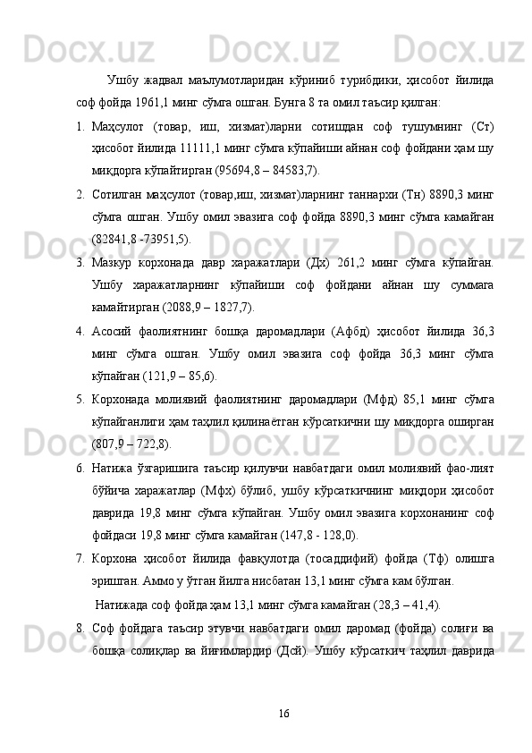 Ушбу   жадвал   маълумотларидан   кўриниб   турибдики,   ҳисобот   йилида
соф фойда 1961,1 минг сўмга ошган. Бунга 8 та омил таъсир қилган:  
1. Маҳсулот   (товар,   иш,   хизмат)ларни   сотишдан   соф   тушумнинг   (Ст)
ҳисобот йилида 11111,1 минг сўмга кўпайиши айнан соф фойдани ҳам шу
миқдорга кўпайтирган (95694,8 – 84583,7). 
2. Сотилган маҳсулот (товар,иш, хизмат)ларнинг таннархи (Тн) 8890,3 минг
сўмга   ошган.   Ушбу   омил   эвазига   соф   фойда   8890,3  минг  сўмга   камайган
(82841,8 -73951,5). 
3. Мазкур   корхонада   давр   харажатлари   (Дх)   261,2   минг   сўмга   кўпайган.
Ушбу   харажатларнинг   кўпайиши   соф   фойдани   айнан   шу   суммага
камайтирган (2088,9 – 1827,7). 
4. Асосий   фаолиятнинг   бошқа   даромадлари   (Афбд)   ҳисобот   йилида   36,3
минг   сўмга   ошган.   Ушбу   омил   эвазига   соф   фойда   36,3   минг   сўмга
кўпайган (121,9 – 85,6). 
5. Корхонада   молиявий   фаолиятнинг   даромадлари   (Мфд)   85,1   минг   сўмга
кўпайганлиги ҳам таҳлил қилинаётган кўрсаткични шу миқдорга оширган
(807,9 – 722,8). 
6. Натижа   ўзгаришига   таъсир   қилувчи   навбатдаги   омил   молиявий   фао-лият
бўйича   харажатлар   (Мфх)   бўлиб,   ушбу   кўрсаткичнинг   миқдори   ҳисобот
даврида   19,8   минг   сўмга   кўпайган.   Ушбу   омил   эвазига   корхонанинг   соф
фойдаси 19,8 минг сўмга камайган (147,8 - 128,0). 
7. Корхона   ҳисобот   йилида   фавқулотда   (тосаддифий)   фойда   (Тф)   олишга
эришган. Аммо у ўтган йилга нисбатан 13,1 минг сўмга кам бўлган. 
Натижада соф фойда ҳам 13,1 минг сўмга камайган (28,3 – 41,4).  
8. Соф   фойдага   таъсир   этувчи   навбатдаги   омил   даромад   (фойда)   солиғи   ва
бошқа   солиқлар   ва   йиғимлардир   (Дсй).   Ушбу   кўрсаткич   таҳлил   даврида
  16