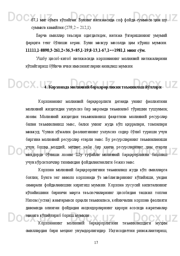 67,1 миг сўмга  кўпайган.  Бунинг натижасида соф фойда суммаси ҳам шу
суммага камайган (279,2 – 212,1).  
Барча   омиллар   таъсири   одатдагидек,   натижа   ўзгаришининг   умумий
фарқига   тенг   бўлиши   керак.   Буни   мазкур   мисолда   ҳам   кўриш   мумкин.
11111,1-8890,3-261,2+36,3+85,1-19,8-13,1-67,1=+1981,1 минг сўм.  
Ушбу   ҳисоб-китоб   натижасида   корхонанинг   молиявий   натижаларини
кўпайтириш бўйича ички имкониятларни аниқлаш мумкин. 
 
 
4. Корхонада молиявий барқарорликни таъминлаш йўллари  
 
Корхонанинг   молиявий   барқарорлиги   деганда   унинг   фаолиятини
молиявий   жиҳатидан   узлуксиз   бир   маромда   таъминлаб   тўришни   тушунмоқ
лозим.   Молиявий   жиҳатдан   таъминланиш   фақатгина   молиявий   ресурслар
билан   таъминланиш   эмас,   балки   унинг   жуда   кўп   қирралари,   томонлари
мавжуд.   Чунки   хўжалик   фаолиятининг   узлуксиз   содир   бўлиб   туриши   учун
биргина   молиявий   ресурслар   етарли   эмас.   Бу   ресурсларнинг   таъминланиши
учун   бошқа   моддий,   меҳнат   каби   бир   қанча   ресурсларнинг   ҳам   етарли
миқдорда   бўлиши   лозим.   Шу   туфайли   молиявий   барқарорликни   баҳолаш
учун кўрсаткичлар тизимидан фойдаланганлиги бежиз эмас. 
Корхона   молиявий   барқарорлигини   таъминлаш   жуда   кўп   омилларга
боғлиқ.   Бунга   энг   авволо   корхонада   ўз   маблағларининг   кўпайиши,   ундан
самарали   фойдаланишни   киритиш   мумкин.   Корхона   хусусий   капиталининг
кўпайишини   биринчи   марта   таъсисчиларнинг   ҳисобидан   ташкил   топган
Низом (устав) жамғармаси орқали таъминласа, кейинчалик корхона фаолияти
давомида   олинган   фойдадан   акциядорларнинг   қарори   асосида   ажратмалар
эвазига кўпайтириб бориш мумкин. 
Корхонанинг   молиявий   барқарорлигини   таъминлашдаги   муҳим
омиллардан   бири   меҳнат   унумдорлигидир.   Иқтисодиётни   ривожлантириш,
  17   