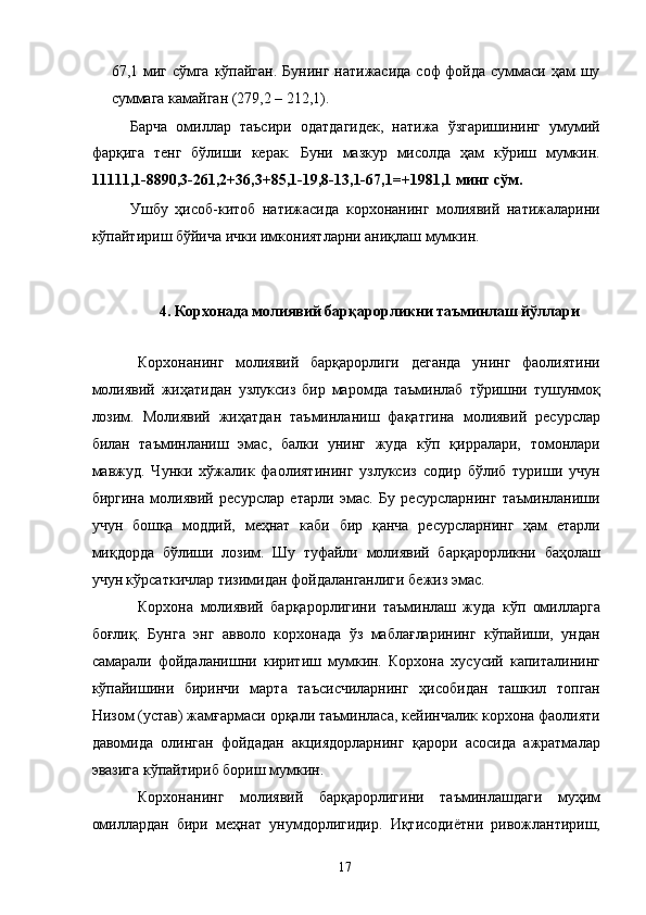 67,1 миг сўмга  кўпайган.  Бунинг натижасида соф фойда суммаси ҳам шу
суммага камайган (279,2 – 212,1).  
Барча   омиллар   таъсири   одатдагидек,   натижа   ўзгаришининг   умумий
фарқига   тенг   бўлиши   керак.   Буни   мазкур   мисолда   ҳам   кўриш   мумкин.
11111,1-8890,3-261,2+36,3+85,1-19,8-13,1-67,1=+1981,1 минг сўм.  
Ушбу   ҳисоб-китоб   натижасида   корхонанинг   молиявий   натижаларини
кўпайтириш бўйича ички имкониятларни аниқлаш мумкин. 
 
 
4. Корхонада молиявий барқарорликни таъминлаш йўллари  
 
Корхонанинг   молиявий   барқарорлиги   деганда   унинг   фаолиятини
молиявий   жиҳатидан   узлуксиз   бир   маромда   таъминлаб   тўришни   тушунмоқ
лозим.   Молиявий   жиҳатдан   таъминланиш   фақатгина   молиявий   ресурслар
билан   таъминланиш   эмас,   балки   унинг   жуда   кўп   қирралари,   томонлари
мавжуд.   Чунки   хўжалик   фаолиятининг   узлуксиз   содир   бўлиб   туриши   учун
биргина   молиявий   ресурслар   етарли   эмас.   Бу   ресурсларнинг   таъминланиши
учун   бошқа   моддий,   меҳнат   каби   бир   қанча   ресурсларнинг   ҳам   етарли
миқдорда   бўлиши   лозим.   Шу   туфайли   молиявий   барқарорликни   баҳолаш
учун кўрсаткичлар тизимидан фойдаланганлиги бежиз эмас. 
Корхона   молиявий   барқарорлигини   таъминлаш   жуда   кўп   омилларга
боғлиқ.   Бунга   энг   авволо   корхонада   ўз   маблағларининг   кўпайиши,   ундан
самарали   фойдаланишни   киритиш   мумкин.   Корхона   хусусий   капиталининг
кўпайишини   биринчи   марта   таъсисчиларнинг   ҳисобидан   ташкил   топган
Низом (устав) жамғармаси орқали таъминласа, кейинчалик корхона фаолияти
давомида   олинган   фойдадан   акциядорларнинг   қарори   асосида   ажратмалар
эвазига кўпайтириб бориш мумкин. 
Корхонанинг   молиявий   барқарорлигини   таъминлашдаги   муҳим
омиллардан   бири   меҳнат   унумдорлигидир.   Иқтисодиётни   ривожлантириш,
  17