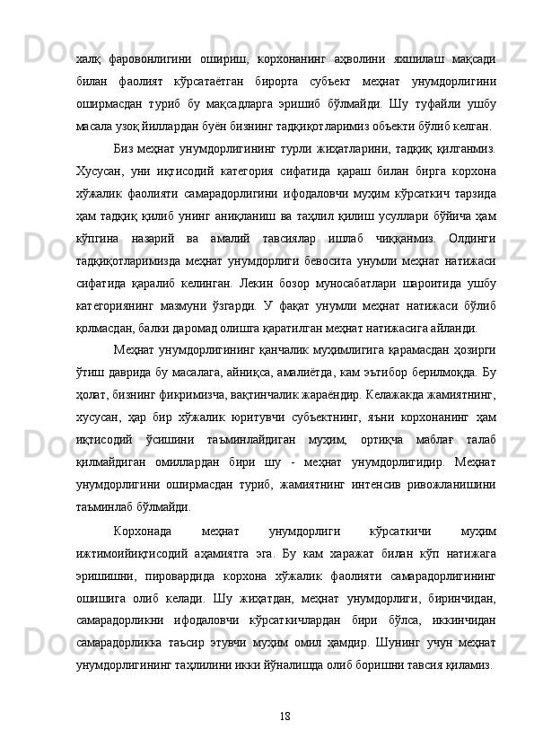 халқ   фаровонлигини   ошириш,   корхонанинг   аҳволини   яхшилаш   мақсади
билан   фаолият   кўрсатаётган   бирорта   субъект   меҳнат   унумдорлигини
оширмасдан   туриб   бу   мақсадларга   эришиб   бўлмайди.   Шу   туфайли   ушбу
масала узоқ йиллардан буён бизнинг тадқиқотларимиз объекти бўлиб келган. 
Биз   меҳнат   унумдорлигининг   турли   жиҳатларини,   тадқиқ   қилганмиз.
Хусусан,   уни   иқтисодий   категория   сифатида   қараш   билан   бирга   корхона
хўжалик   фаолияти   самарадорлигини   ифодаловчи   муҳим   кўрсаткич   тарзида
ҳам   тадқиқ   қилиб   унинг   аниқланиш   ва   таҳлил   қилиш   усуллари   бўйича   ҳам
кўпгина   назарий   ва   амалий   тавсиялар   ишлаб   чиққанмиз.   Олдинги
тадқиқотларимизда   меҳнат   унумдорлиги   бевосита   унумли   меҳнат   натижаси
сифатида   қаралиб   келинган.   Лекин   бозор   муносабатлари   шароитида   ушбу
категориянинг   мазмуни   ўзгарди.   У   фақат   унумли   меҳнат   натижаси   бўлиб
қолмасдан, балки даромад олишга қаратилган меҳнат натижасига айланди. 
Меҳнат унумдорлигининг қанчалик муҳимлигига қарамасдан ҳозирги
ўтиш даврида  бу масалага, айниқса, амалиётда, кам эътибор  берилмоқда. Бу
ҳолат, бизнинг фикримизча, вақтинчалик жараёндир. Келажакда жамиятнинг,
хусусан,   ҳар   бир   хўжалик   юритувчи   субъектнинг,   яъни   корхонанинг   ҳам
иқтисодий   ўсишини   таъминлайдиган   муҳим,   ортиқча   маблағ   талаб
қилмайдиган   омиллардан   бири   шу   -   меҳнат   унумдорлигидир.   Меҳнат
унумдорлигини   оширмасдан   туриб,   жамиятнинг   интенсив   ривожланишини
таъминлаб бўлмайди. 
Корхонада   меҳнат   унумдорлиги   кўрсаткичи   муҳим
ижтимоийиқтисодий   аҳамиятга   эга.   Бу   кам   харажат   билан   кўп   натижага
эришишни,   пировардида   корхона   хўжалик   фаолияти   самарадорлигининг
ошишига   олиб   келади.   Шу   жиҳатдан,   меҳнат   унумдорлиги,   биринчидан,
самарадорликни   ифодаловчи   кўрсаткичлардан   бири   бўлса,   иккинчидан
самарадорликка   таъсир   этувчи   муҳим   омил   ҳамдир.   Шунинг   учун   меҳнат
унумдорлигининг таҳлилини икки йўналишда олиб боришни тавсия қиламиз.
  18   