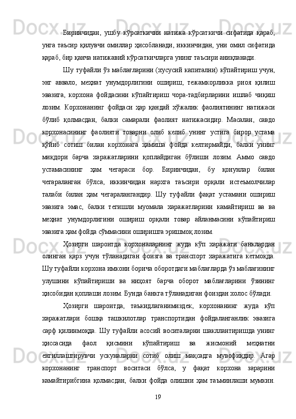 Биринчидан,   ушбу   кўрсаткични   натижа   кўрсаткичи   сифатида   қараб,
унга таъсир  қилувчи омиллар  ҳисобланади, иккинчидан,  уни омил сифатида
қараб, бир қанча натижавий кўрсаткичларга унинг таъсири аниқланади. 
Шу туфайли ўз маблағларини (хусусий капитални) кўпайтириш учун,
энг   аввало,   меҳнат   унумдорлигини   ошириш,   тежамкорликка   риоя   қилиш
эвазига,   корхона   фойдасини   кўпайтириш   чора-тадбирларини   ишлаб   чиқиш
лозим.   Корхонанинг   фойдаси   ҳар   қандай   хўжалик   фаолиятининг   натижаси
бўлиб   қолмасдан,   балки   самарали   фаолият   натижасидир.   Масалан,   савдо
корхонасининг   фаолияти   товарни   олиб   келиб   унинг   устига   бирор   устама
қўйиб   сотиш   билан   корхонага   ҳамиша   фойда   келтирмайди,   балки   унинг
миқдори   барча   харажатларини   қоплайдиган   бўлиши   лозим.   Аммо   савдо
устамасининг   ҳам   чегараси   бор.   Биринчидан,   бу   қонунлар   билан
чегараланган   бўлса,   иккинчидан   нархга   таъсири   орқали   истеъмолчилар
талаби   билан   ҳам   чегаралангандир.   Шу   туфайли   фақат   устамани   ошириш
эвазига   эмас,   балки   тегишли   муомала   харажатларини   камайтириш   ва   ва
меҳнат   унумдорлигини   ошириш   орқали   товар   айланмасини   кўпайтириш
эвазига ҳам фойда сўммасини оширишга эришмоқ лозим. 
Ҳозирги   шароитда   корхоналарнинг   жуда   кўп   харажати   банклардан
олинган   қарз   учун   тўланадиган   фоизга   ва   транспорт   харажатига   кетмоқда.
Шу туфайли корхона имкони борича оборотдаги маблағларда ўз маблағининг
улушини   кўпайтириши   ва   ниҳоят   барча   оборот   маблағларини   ўзининг
ҳисобидан қоплаши лозим. Бунда банкга тўланадиган фоиздан холос бўлади. 
Ҳозирги   шароитда,   таъкидлаганимиздек,   корхонанинг   жуда   кўп
харажатлари   бошқа   ташкилотлар   транспортидан   фойдаланганлик   эвазига
сарф   қилинмоқда.   Шу   туфайли   асосий   воситаларни   шакллантиришда   унинг
ҳиссасида   фаол   қисмини   кўпайтириш   ва   жисмоний   меҳнатни
енгиллаштирувчи   ускуналарни   сотиб   олиш   мақсадга   мувофиқдир.   Агар
корхонанинг   транспорт   воситаси   бўлса,   у   фақат   корхона   зарарини
камайтирибгина   қолмасдан,   балки   фойда   олишни   ҳам   таъминлаши   мумкин.
  19   