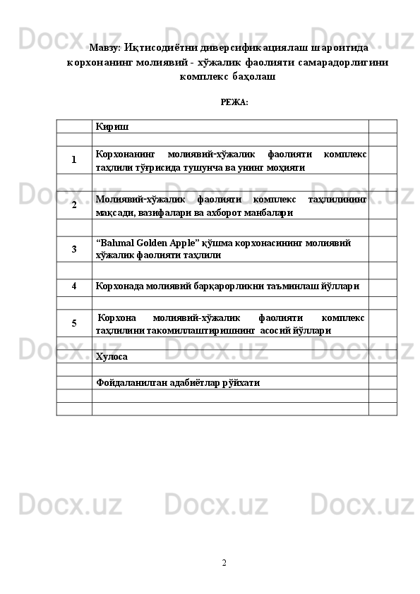  Мавзу:  Иқтисодиётни диверсификациялаш шароитида
корхонанинг молиявий - хўжалик фаолияти самарадорлигини
комплекс баҳолаш 
 
РЕЖА: 
 
  Кириш    
     
1  Корхонанинг   молиявий - хўжалик   фаолияти   комплекс
таҳлили тўғрисида тушунча ва унинг моҳияти   
     
2  Молиявий - хўжалик   фаолияти   комплекс   таҳлилининг
мақсади, вазифалари ва ахборот манбалари   
     
3  “Bahmal Golden Apple” қўшма корхонасининг молиявий 
хўжалик фаолияти таҳлили    
     
4  Корхонада молиявий барқарорликни таъминлаш йўллари    
     
5   Корхона  молиявий - хўжалик  фаолияти  комплекс 
таҳлилини такомиллаштиришнинг  асосий йўллари   
     
  Хулоса   
     
  Фойдаланилган адабиётлар рўйхати   
     
     
 
 
 
 
 
 
 
 
  2   